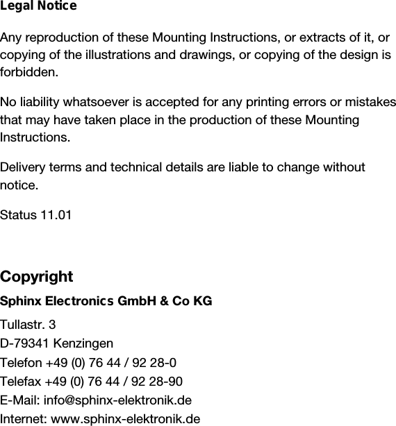                   Legal NoticeAny reproduction of these Mounting Instructions, or extracts of it, orcopying of the illustrations and drawings, or copying of the design isforbidden.No liability whatsoever is accepted for any printing errors or mistakesthat may have taken place in the production of these MountingInstructions.Delivery terms and technical details are liable to change withoutnotice.Status 11.01CopyrightSphinx Electronics GmbH &amp; Co KGTullastr. 3D-79341 KenzingenTelefon +49 (0) 76 44 / 92 28-0Telefax +49 (0) 76 44 / 92 28-90E-Mail: info@sphinx-elektronik.deInternet: www.sphinx-elektronik.de