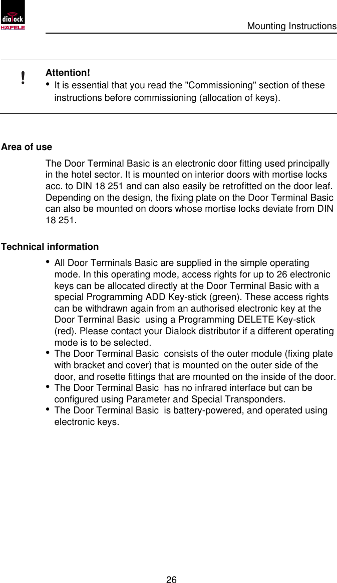      Mounting Instructions   26 Attention! • It is essential that you read the &quot;Commissioning&quot; section of these instructions before commissioning (allocation of keys).     Area of use The Door Terminal Basic is an electronic door fitting used principally in the hotel sector. It is mounted on interior doors with mortise locks acc. to DIN 18 251 and can also easily be retrofitted on the door leaf. Depending on the design, the fixing plate on the Door Terminal Basic  can also be mounted on doors whose mortise locks deviate from DIN 18 251. Technical information • All Door Terminals Basic are supplied in the simple operating mode. In this operating mode, access rights for up to 26 electronic keys can be allocated directly at the Door Terminal Basic with a special Programming ADD Key-stick (green). These access rights can be withdrawn again from an authorised electronic key at the Door Terminal Basic  using a Programming DELETE Key-stick (red). Please contact your Dialock distributor if a different operating mode is to be selected. • The Door Terminal Basic  consists of the outer module (fixing plate with bracket and cover) that is mounted on the outer side of the door, and rosette fittings that are mounted on the inside of the door. • The Door Terminal Basic  has no infrared interface but can be configured using Parameter and Special Transponders. • The Door Terminal Basic  is battery-powered, and operated using electronic keys. 