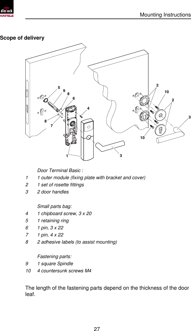      Mounting Instructions   27  Scope of delivery 4316579223101088    Door Terminal Basic : 1 1 outer module (fixing plate with bracket and cover) 2 1 set of rosette fittings 3 2 door handles   Small parts bag: 4 1 chipboard screw, 3 x 20 5 1 retaining ring 6 1 pin, 3 x 22 7 1 pin, 4 x 22 8 2 adhesive labels (to assist mounting)   Fastening parts: 9 1 square Spindle 10 4 countersunk screws M4  The length of the fastening parts depend on the thickness of the door leaf. 