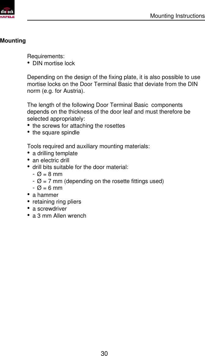      Mounting Instructions   30  Mounting Requirements: • DIN mortise lock  Depending on the design of the fixing plate, it is also possible to use mortise locks on the Door Terminal Basic that deviate from the DIN norm (e.g. for Austria).  The length of the following Door Terminal Basic  components depends on the thickness of the door leaf and must therefore be selected appropriately: • the screws for attaching the rosettes • the square spindle  Tools required and auxiliary mounting materials: • a drilling template • an electric drill • drill bits suitable for the door material: -  Ø = 8 mm  -  Ø = 7 mm (depending on the rosette fittings used) -  Ø = 6 mm • a hammer • retaining ring pliers • a screwdriver • a 3 mm Allen wrench 