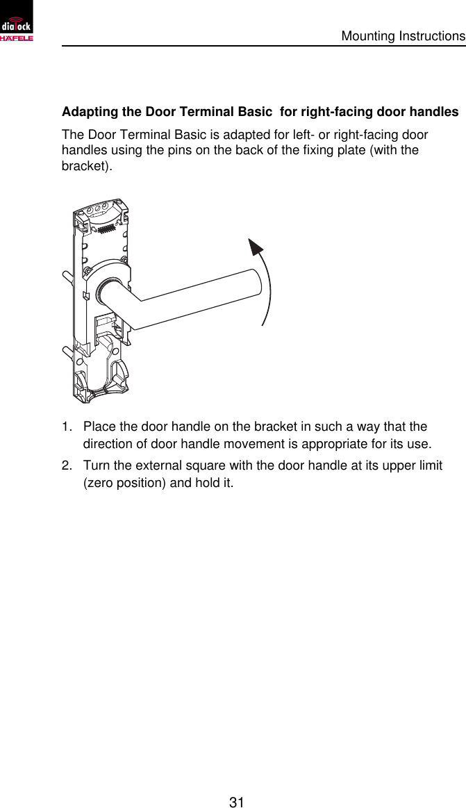      Mounting Instructions   31 Adapting the Door Terminal Basic  for right-facing door handles The Door Terminal Basic is adapted for left- or right-facing door handles using the pins on the back of the fixing plate (with the bracket).  1. Place the door handle on the bracket in such a way that the direction of door handle movement is appropriate for its use. 2. Turn the external square with the door handle at its upper limit (zero position) and hold it.  