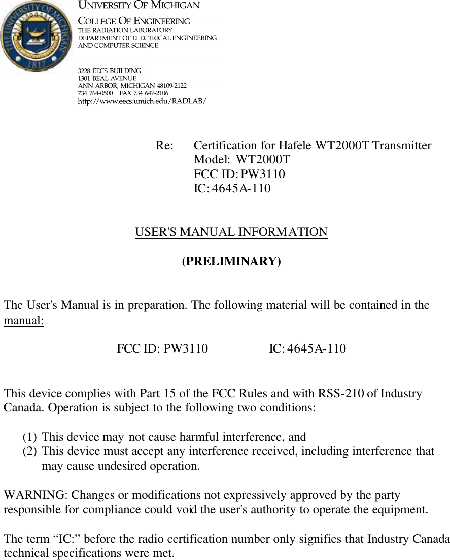             Re: Certification for Hafele WT2000T Transmitter      Model:  WT2000T      FCC ID: PW3110      IC: 4645A-110   USER&apos;S MANUAL INFORMATION  (PRELIMINARY)   The User&apos;s Manual is in preparation. The following material will be contained in the manual:  FCC ID: PW3110    IC: 4645A-110   This device complies with Part 15 of the FCC Rules and with RSS-210 of Industry Canada. Operation is subject to the following two conditions:  (1) This device may not cause harmful interference, and (2) This device must accept any interference received, including interference that may cause undesired operation.  WARNING: Changes or modifications not expressively approved by the party responsible for compliance could void the user&apos;s authority to operate the equipment.  The term “IC:” before the radio certification number only signifies that Industry Canada technical specifications were met.    