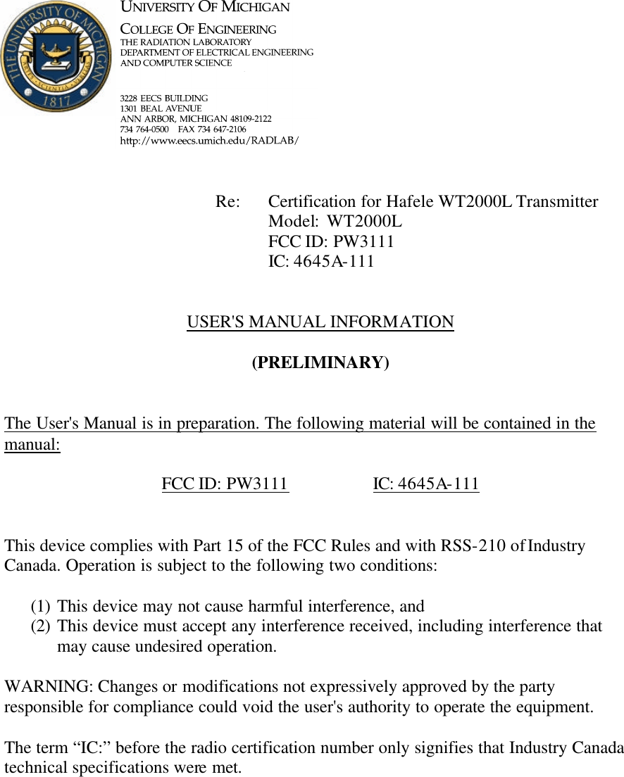             Re: Certification for Hafele WT2000L Transmitter      Model:  WT2000L      FCC ID: PW3111      IC: 4645A-111   USER&apos;S MANUAL INFORMATION  (PRELIMINARY)   The User&apos;s Manual is in preparation. The following material will be contained in the manual:  FCC ID: PW3111    IC: 4645A-111   This device complies with Part 15 of the FCC Rules and with RSS-210 of Industry Canada. Operation is subject to the following two conditions:  (1) This device may not cause harmful interference, and (2) This device must accept any interference received, including interference that may cause undesired operation.  WARNING: Changes or modifications not expressively approved by the party responsible for compliance could void the user&apos;s authority to operate the equipment.  The term “IC:” before the radio certification number only signifies that Industry Canada technical specifications were met.    