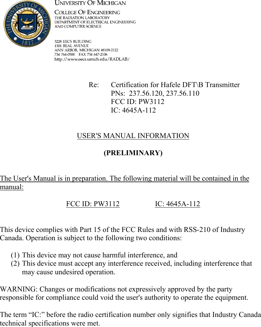             Re: Certification for Hafele DFT\B Transmitter      PNs:  237.56.120, 237.56.110      FCC ID: PW3112      IC: 4645A-112   USER&apos;S MANUAL INFORMATION  (PRELIMINARY)   The User&apos;s Manual is in preparation. The following material will be contained in the manual:  FCC ID: PW3112   IC: 4645A-112   This device complies with Part 15 of the FCC Rules and with RSS-210 of Industry Canada. Operation is subject to the following two conditions:  (1) This device may not cause harmful interference, and (2) This device must accept any interference received, including interference that may cause undesired operation.  WARNING: Changes or modifications not expressively approved by the party responsible for compliance could void the user&apos;s authority to operate the equipment.  The term “IC:” before the radio certification number only signifies that Industry Canada technical specifications were met.    