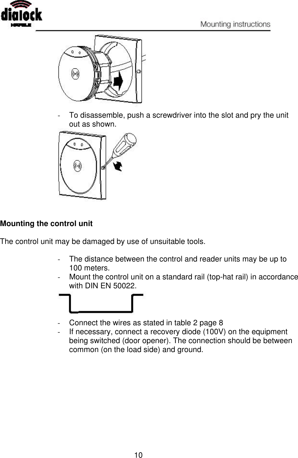   10  - To disassemble, push a screwdriver into the slot and pry the unit out as shown.    Mounting the control unit  The control unit may be damaged by use of unsuitable tools.  - The distance between the control and reader units may be up to 100 meters.  - Mount the control unit on a standard rail (top-hat rail) in accordance with DIN EN 50022.  - Connect the wires as stated in table 2 page 8 - If necessary, connect a recovery diode (100V) on the equipment being switched (door opener). The connection should be between common (on the load side) and ground. 