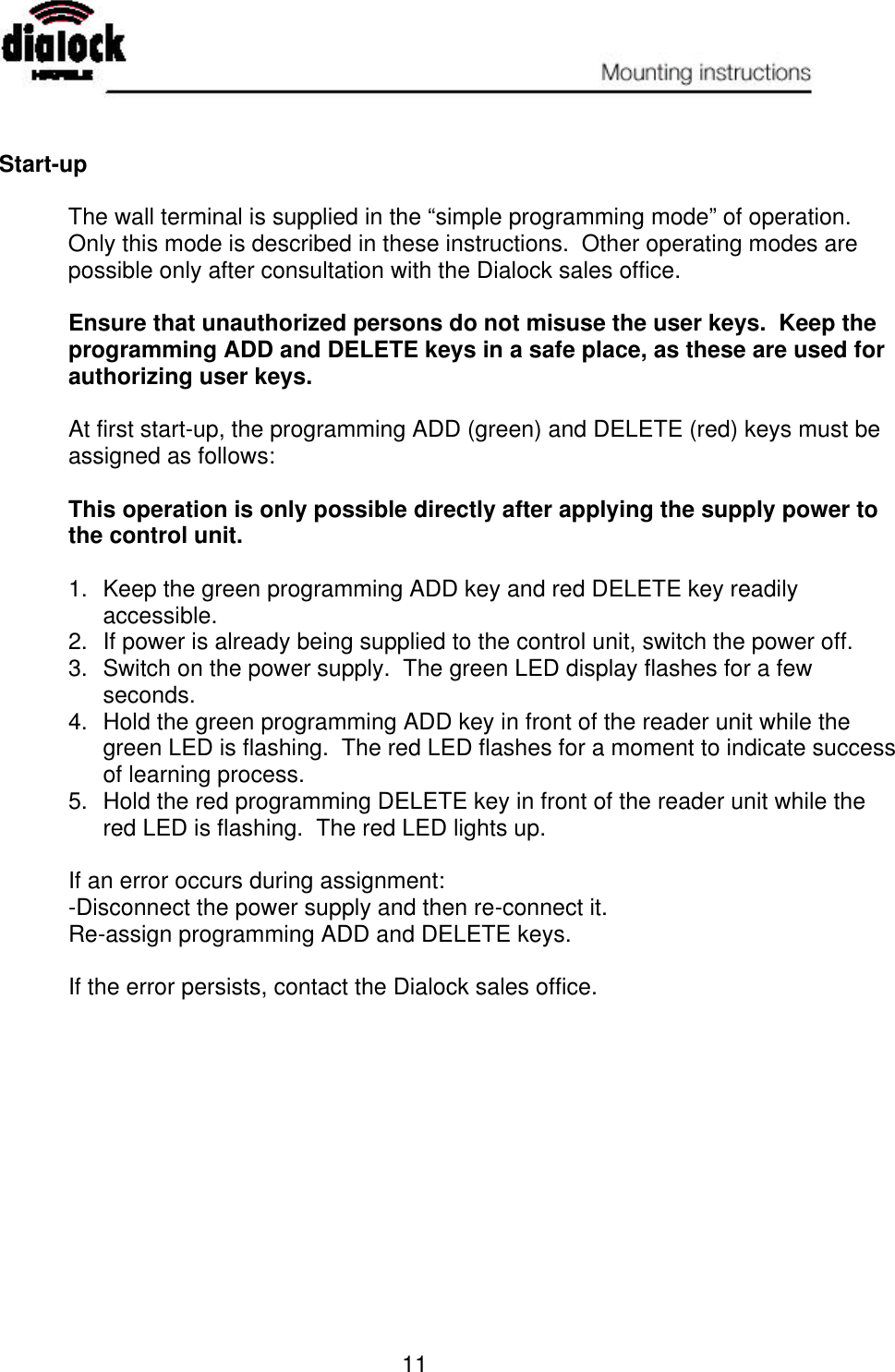   11   Start-up  The wall terminal is supplied in the “simple programming mode” of operation.  Only this mode is described in these instructions.  Other operating modes are possible only after consultation with the Dialock sales office.  Ensure that unauthorized persons do not misuse the user keys.  Keep the programming ADD and DELETE keys in a safe place, as these are used for authorizing user keys.  At first start-up, the programming ADD (green) and DELETE (red) keys must be assigned as follows:  This operation is only possible directly after applying the supply power to the control unit.  1. Keep the green programming ADD key and red DELETE key readily accessible. 2. If power is already being supplied to the control unit, switch the power off. 3.  Switch on the power supply.  The green LED display flashes for a few seconds. 4. Hold the green programming ADD key in front of the reader unit while the green LED is flashing.  The red LED flashes for a moment to indicate success of learning process. 5. Hold the red programming DELETE key in front of the reader unit while the red LED is flashing.  The red LED lights up.  If an error occurs during assignment: -Disconnect the power supply and then re-connect it. Re-assign programming ADD and DELETE keys.  If the error persists, contact the Dialock sales office. 