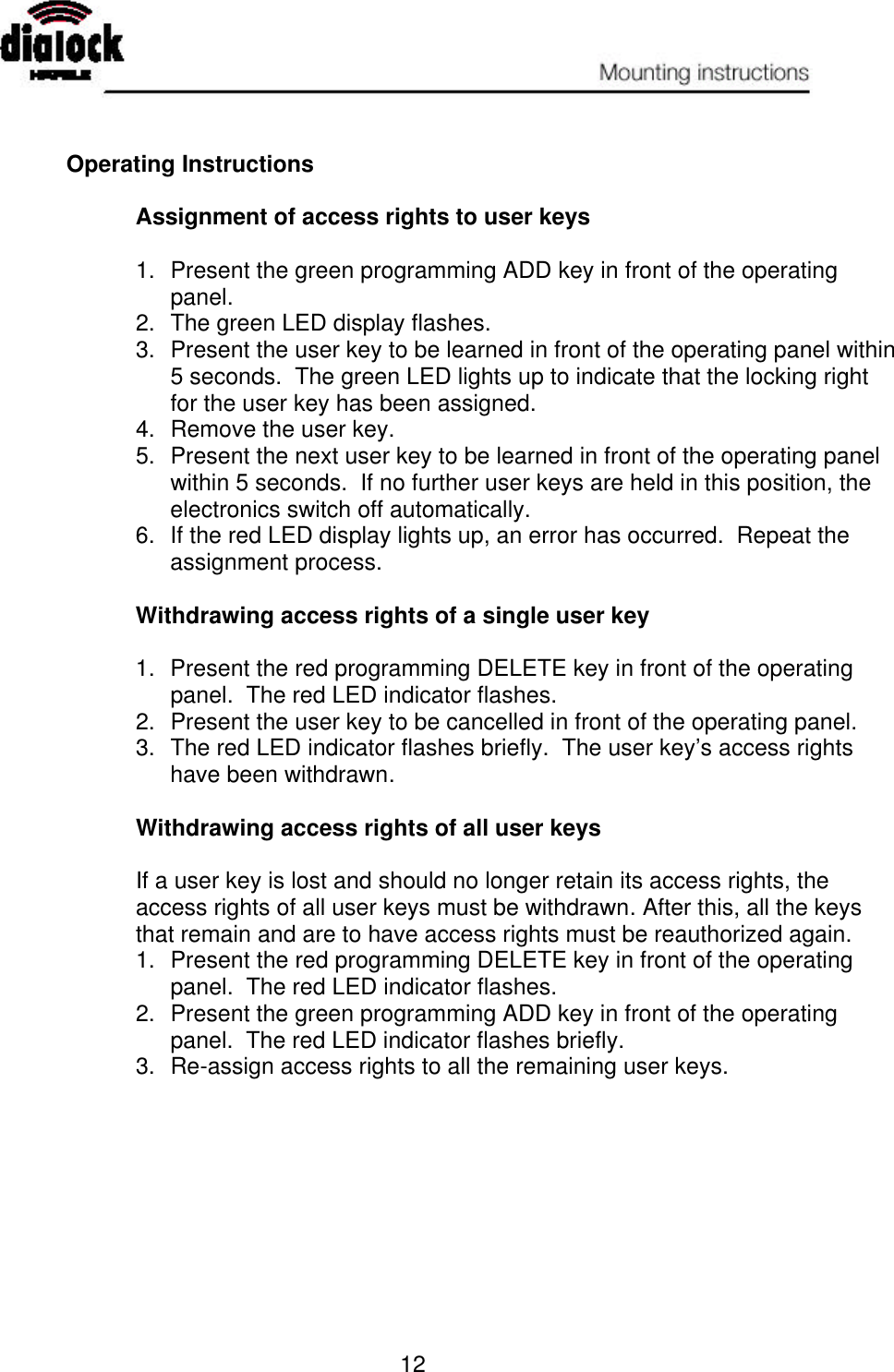   12   Operating Instructions   Assignment of access rights to user keys  1. Present the green programming ADD key in front of the operating panel. 2. The green LED display flashes. 3. Present the user key to be learned in front of the operating panel within 5 seconds.  The green LED lights up to indicate that the locking right for the user key has been assigned. 4. Remove the user key. 5. Present the next user key to be learned in front of the operating panel within 5 seconds.  If no further user keys are held in this position, the electronics switch off automatically. 6. If the red LED display lights up, an error has occurred.  Repeat the assignment process.  Withdrawing access rights of a single user key    1. Present the red programming DELETE key in front of the operating panel.  The red LED indicator flashes. 2. Present the user key to be cancelled in front of the operating panel. 3. The red LED indicator flashes briefly.  The user key’s access rights have been withdrawn.  Withdrawing access rights of all user keys  If a user key is lost and should no longer retain its access rights, the access rights of all user keys must be withdrawn. After this, all the keys that remain and are to have access rights must be reauthorized again. 1. Present the red programming DELETE key in front of the operating panel.  The red LED indicator flashes. 2. Present the green programming ADD key in front of the operating panel.  The red LED indicator flashes briefly. 3. Re-assign access rights to all the remaining user keys. 