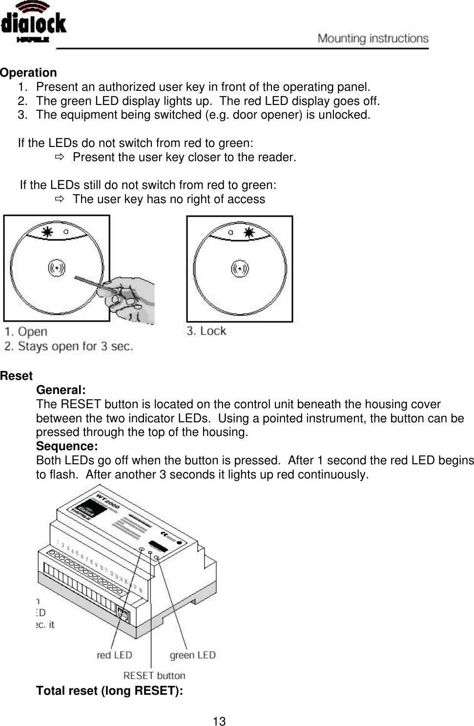   13  Operation 1. Present an authorized user key in front of the operating panel. 2. The green LED display lights up.  The red LED display goes off. 3. The equipment being switched (e.g. door opener) is unlocked.  If the LEDs do not switch from red to green: ð Present the user key closer to the reader.        If the LEDs still do not switch from red to green: ð The user key has no right of access     Reset  General: The RESET button is located on the control unit beneath the housing cover between the two indicator LEDs.  Using a pointed instrument, the button can be pressed through the top of the housing.  Sequence: Both LEDs go off when the button is pressed.  After 1 second the red LED begins to flash.  After another 3 seconds it lights up red continuously.             Total reset (long RESET): 