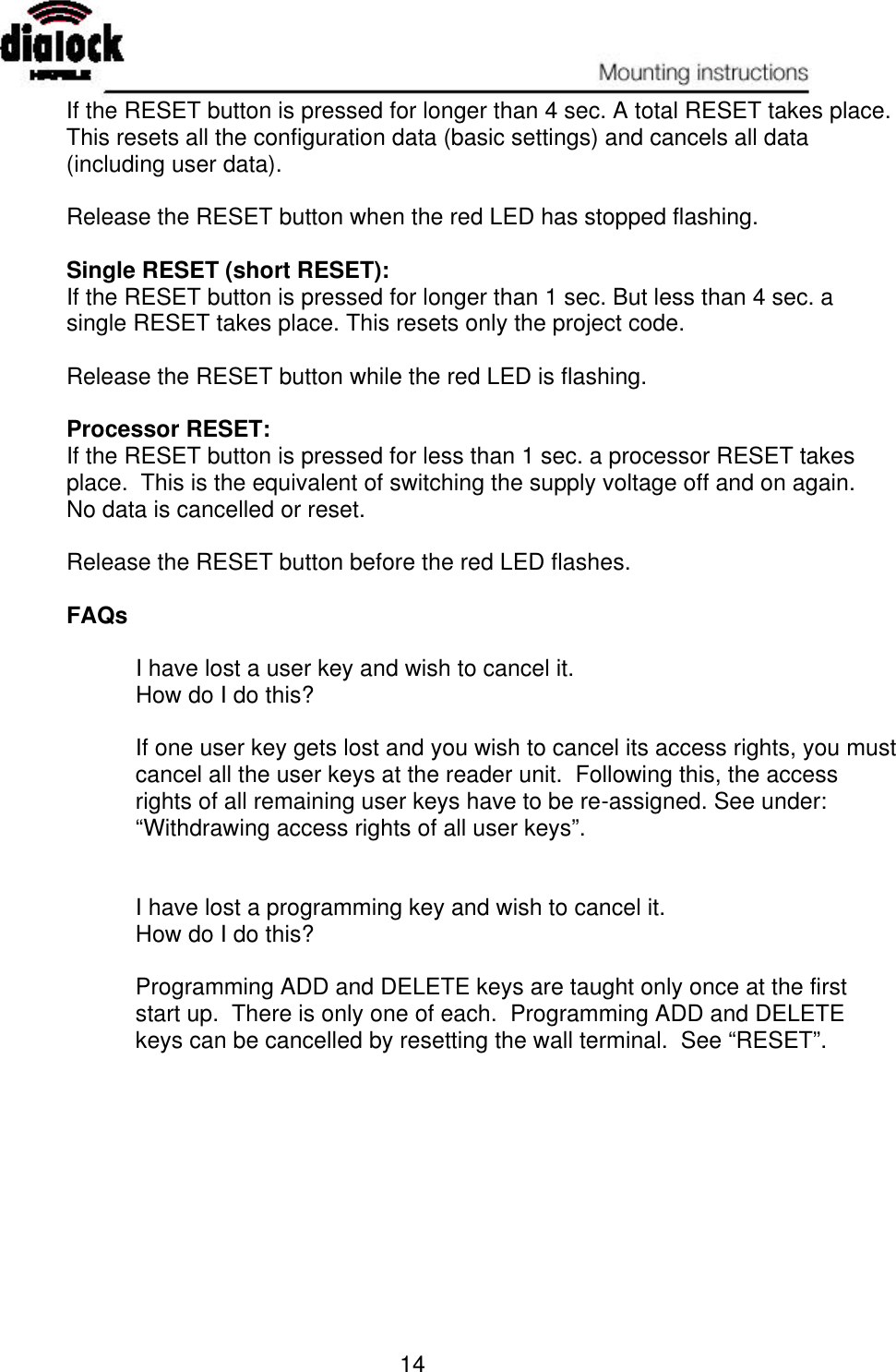   14 If the RESET button is pressed for longer than 4 sec. A total RESET takes place.  This resets all the configuration data (basic settings) and cancels all data (including user data).  Release the RESET button when the red LED has stopped flashing.  Single RESET (short RESET): If the RESET button is pressed for longer than 1 sec. But less than 4 sec. a single RESET takes place. This resets only the project code.  Release the RESET button while the red LED is flashing.  Processor RESET: If the RESET button is pressed for less than 1 sec. a processor RESET takes place.  This is the equivalent of switching the supply voltage off and on again.  No data is cancelled or reset.  Release the RESET button before the red LED flashes.  FAQs   I have lost a user key and wish to cancel it.  How do I do this?  If one user key gets lost and you wish to cancel its access rights, you must cancel all the user keys at the reader unit.  Following this, the access rights of all remaining user keys have to be re-assigned. See under:  “Withdrawing access rights of all user keys”.   I have lost a programming key and wish to cancel it. How do I do this?  Programming ADD and DELETE keys are taught only once at the first start up.  There is only one of each.  Programming ADD and DELETE keys can be cancelled by resetting the wall terminal.  See “RESET”. 