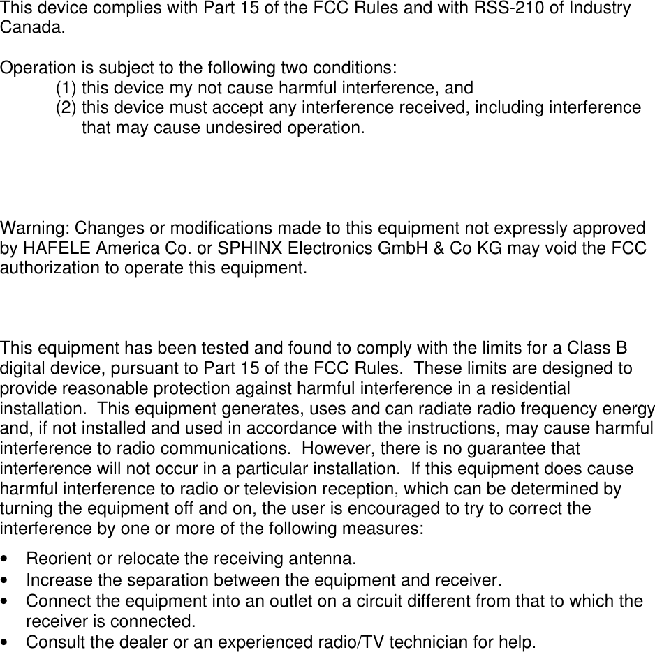  This device complies with Part 15 of the FCC Rules and with RSS-210 of Industry Canada.  Operation is subject to the following two conditions: (1) this device my not cause harmful interference, and  (2) this device must accept any interference received, including interference that may cause undesired operation.     Warning: Changes or modifications made to this equipment not expressly approved by HAFELE America Co. or SPHINX Electronics GmbH &amp; Co KG may void the FCC authorization to operate this equipment.    This equipment has been tested and found to comply with the limits for a Class B digital device, pursuant to Part 15 of the FCC Rules.  These limits are designed to provide reasonable protection against harmful interference in a residential installation.  This equipment generates, uses and can radiate radio frequency energy and, if not installed and used in accordance with the instructions, may cause harmful interference to radio communications.  However, there is no guarantee that interference will not occur in a particular installation.  If this equipment does cause harmful interference to radio or television reception, which can be determined by turning the equipment off and on, the user is encouraged to try to correct the interference by one or more of the following measures: •  Reorient or relocate the receiving antenna. •  Increase the separation between the equipment and receiver. •  Connect the equipment into an outlet on a circuit different from that to which the receiver is connected. •  Consult the dealer or an experienced radio/TV technician for help.   