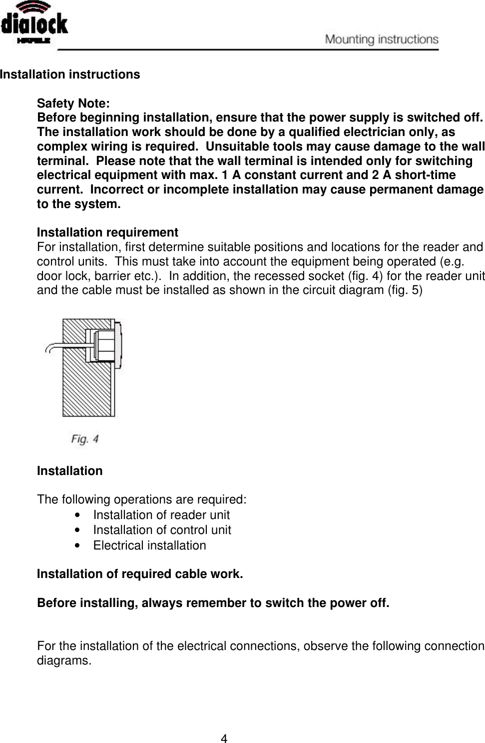   4  Installation instructions  Safety Note: Before beginning installation, ensure that the power supply is switched off.  The installation work should be done by a qualified electrician only, as complex wiring is required.  Unsuitable tools may cause damage to the wall terminal.  Please note that the wall terminal is intended only for switching electrical equipment with max. 1 A constant current and 2 A short-time current.  Incorrect or incomplete installation may cause permanent damage to the system.  Installation requirement For installation, first determine suitable positions and locations for the reader and control units.  This must take into account the equipment being operated (e.g. door lock, barrier etc.).  In addition, the recessed socket (fig. 4) for the reader unit and the cable must be installed as shown in the circuit diagram (fig. 5)    Installation  The following operations are required: •  Installation of reader unit •  Installation of control unit •  Electrical installation  Installation of required cable work.  Before installing, always remember to switch the power off.   For the installation of the electrical connections, observe the following connection diagrams. 