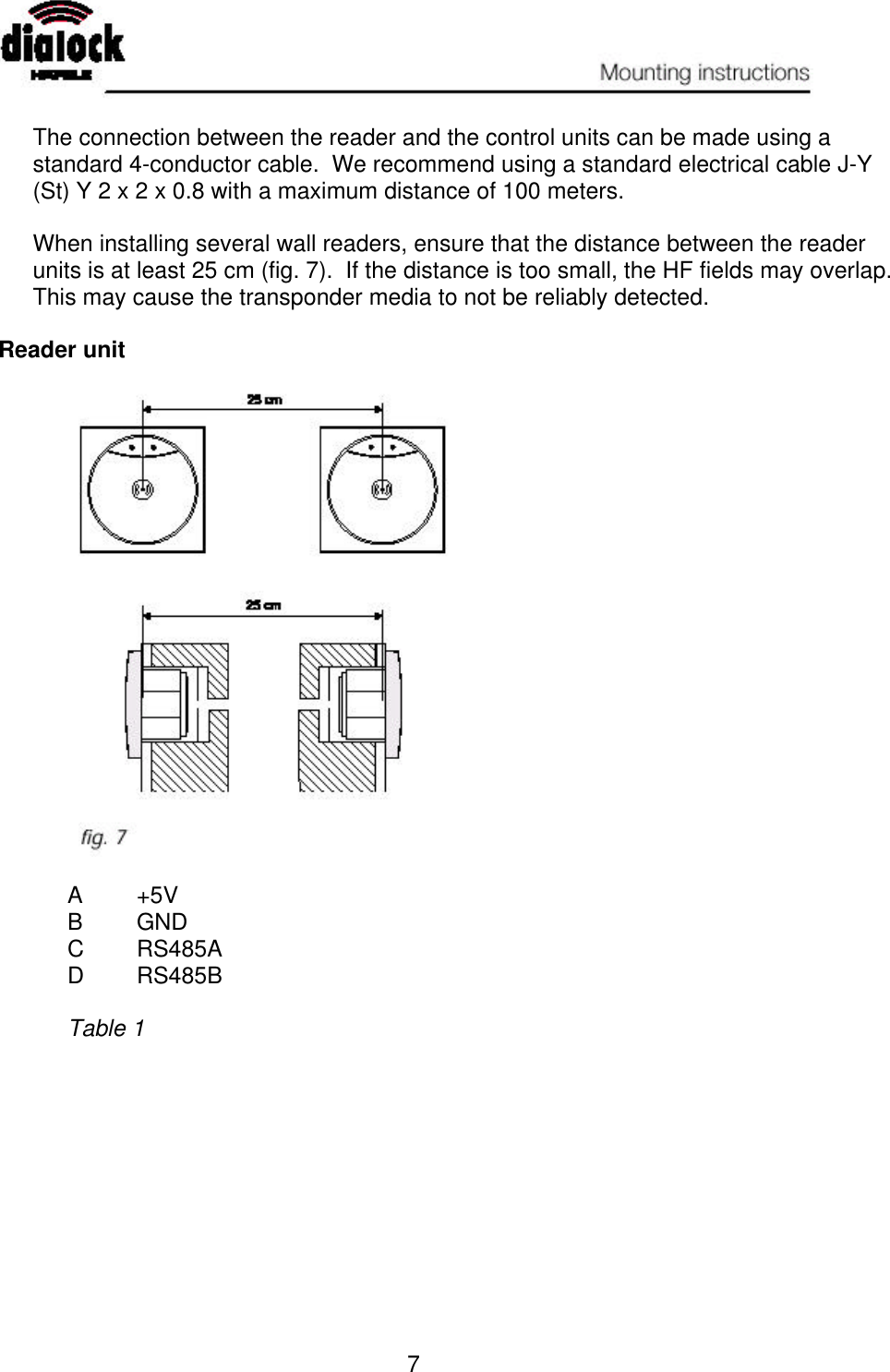   7  The connection between the reader and the control units can be made using a standard 4-conductor cable.  We recommend using a standard electrical cable J-Y (St) Y 2 x 2 x 0.8 with a maximum distance of 100 meters.  When installing several wall readers, ensure that the distance between the reader units is at least 25 cm (fig. 7).  If the distance is too small, the HF fields may overlap.  This may cause the transponder media to not be reliably detected.  Reader unit     A +5V  B GND  C RS485A  D RS485B   Table 1 