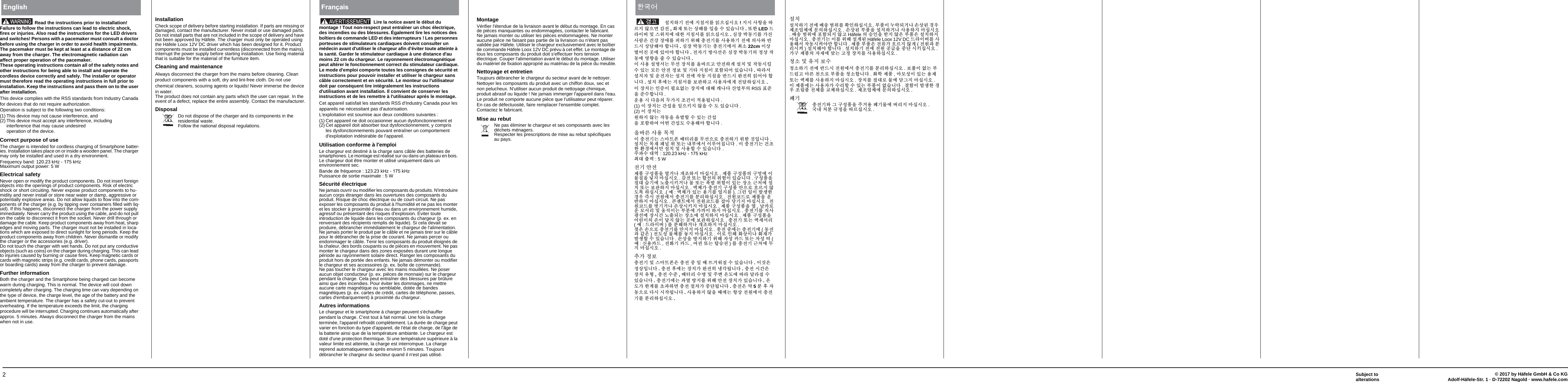 2© 2017 by Häfele GmbH &amp; Co KGAdolf-Häfele-Str. 1 · D-72202 Nagold · www.hafele.comSubject to alterationsRead the instructions prior to installation! Failure to follow the instructions can lead to electric shock, fires or injuries. Also read the instructions for the LED drivers and switches! Persons with a pacemaker must consult a doctor before using the charger in order to avoid health impairments. The pacemaker must be kept at least at a distance of 22 cm away from the charger. The electromagnetic radiation can affect proper operation of the pacemaker.These operating instructions contain all of the safety notes and other instructions for being able to install and operate the cordless device correctly and safely. The installer or operator must therefore read the operating instructions in full prior to installation. Keep the instructions and pass them on to the user after installation.This device complies with the RSS standards from Industry Canada for devices that do not require authorization.Operation is subject to the following two conditions:(1) This device may not cause interference, and (2) This device must accept any interference, including interference that may cause undesiredoperation of the device.Correct purpose of useThe charger is intended for cordless charging of Smartphone batter-ies. Installation takes place on or inside a wooden panel. The charger may only be installed and used in a dry environment.Frequency band: 120.23 kHz - 175 kHz Maximum output power: 5 WElectrical safetyNever open or modify the product components. Do not insert foreign objects into the openings of product components. Risk of electric shock or short circuiting. Never expose product components to hu-midity and never install or store near water or damp, aggressive or potentially explosive areas. Do not allow liquids to flow into the com-ponents of the charger (e.g. by tipping over containers filled with liq-uid). If this happens, disconnect the charger from the power supply immediately. Never carry the product using the cable, and do not pull on the cable to disconnect it from the socket. Never drill through or damage the cable. Keep product components away from heat, sharp edges and moving parts. The charger must not be installed in loca-tions which are exposed to direct sunlight for long periods. Keep the product components away from children. Never dismantle or modify the charger or the accessories (e.g. driver).Do not touch the charger with wet hands. Do not put any conductive objects (such as coins) on the charger during charging. This can lead to injuries caused by burning or cause fires. Keep magnetic cards or cards with magnetic strips (e.g. credit cards, phone cards, passports or boarding cards) away from the charger to prevent damage.Further informationBoth the charger and the Smartphone being charged can become warm during charging. This is normal. The device will cool down completely after charging. The charging time can vary depending on the type of device, the charge level, the age of the battery and the ambient temperature. The charger has a safety cut-out to prevent overheating. If the temperature exceeds the limit, the charging procedure will be interrupted. Charging continues automatically after approx. 5 minutes. Always disconnect the charger from the mains when not in use. WARNINGEnglishInstallationCheck scope of delivery before starting installation. If parts are missing or damaged, contact the manufacturer. Never install or use damaged parts. Do not install parts that are not included in the scope of delivery and have not been approved by Häfele. The charger must only be operated using the Häfele Loox 12V DC driver which has been designed for it. Product components must be installed currentless (disconnected from the mains). Interrupt the power supply before starting installation. Use fixing material that is suitable for the material of the furniture item.Cleaning and maintenanceAlways disconnect the charger from the mains before cleaning. Clean product components with a soft, dry and lint-free cloth. Do not use chemical cleaners, scouring agents or liquids! Never immerse the device in water.The product does not contain any parts which the user can repair. In the event of a defect, replace the entire assembly. Contact the manufacturer.DisposalDo not dispose of the charger and its components in the residential waste. Follow the national disposal regulations.Lire la notice avant le début du montage ! Tout non-respect peut entraîner un choc électrique, des incendies ou des blessures. Également lire les notices des boîtiers de commande LED et des interrupteurs ! Les personnes porteuses de stimulateurs cardiaques doivent consulter un médecin avant d&apos;utiliser le chargeur afin d&apos;éviter toute atteinte à la santé. Garder le stimulateur cardiaque à une distance d&apos;au moins 22 cm du chargeur. Le rayonnement électromagnétique peut altérer le fonctionnement correct du stimulateur cardiaque.Le mode d&apos;emploi comporte toutes les consignes de sécurité et instructions pour pouvoir installer et utiliser le chargeur sans câble correctement et en sécurité. Le monteur ou l&apos;utilisateur doit par conséquent lire intégralement les instructions d&apos;utilisation avant installation. Il convient de conserver les instructions et de les remettre à l&apos;utilisateur après le montage.Cet appareil satisfait les standards RSS d&apos;Industry Canada pour les appareils ne nécessitant pas d&apos;autorisation.L&apos;exploitation est soumise aux deux conditions suivantes :(1) Cet appareil ne doit occasionner aucun dysfonctionnement et (2) Cet appareil doit absorber tout dysfonctionnement, y compris les dysfonctionnements pouvant entraîner un comportement d&apos;exploitation indésirable de l&apos;appareil.Utilisation conforme à l&apos;emploiLe chargeur est destiné à la charge sans câble des batteries de smartphones. Le montage est réalisé sur ou dans un plateau en bois. Le chargeur doit être monter et utilisé uniquement dans un environnement sec.Bande de fréquence : 123.23 kHz - 175 kHz Puissance de sortie maximale : 5 WSécurité électriqueNe jamais ouvrir ou modifier les composants du produits. N&apos;introduire aucun corps étranger dans les ouvertures des composants du produit. Risque de choc électrique ou de court-circuit. Ne pas exposer les composants du produit à l&apos;humidité et ne pas les monter et les stocker à proximité d&apos;eau ou dans un environnement humide, agressif ou présentant des risques d&apos;explosion. Éviter toute introduction de liquide dans les composants du chargeur (p. ex. en renversant des récipients remplis de liquide). Si cela devait se produire, débrancher immédiatement le chargeur de l&apos;alimentation. Ne jamais porter le produit par le câble et ne jamais tirer sur le câble pour le débrancher de la prise de courant. Ne jamais percer ou endommager le câble. Tenir les composants du produit éloignés de la chaleur, des bords coupants ou de pièces en mouvement. Ne pas monter le chargeur dans des zones exposées durant une longue période au rayonnement solaire direct. Ranger les composants du produit hors de portée des enfants. Ne jamais démonter ou modifier le chargeur et ses accessoires (p. ex. boîte de commande).Ne pas toucher le chargeur avec les mains mouillées. Ne poser aucun objet conducteur (p. ex. pièces de monnaie) sur le chargeur pendant la charge. Cela peut entraîner des blessures par brûlure ainsi que des incendies. Pour éviter les dommages, ne mettre aucune carte magnétique ou semblable, dotée de bandes magnétiques (p. ex. cartes de crédit, cartes de téléphone, passes, cartes d&apos;embarquement) à proximité du chargeur.Autres informationsLe chargeur et le smartphone à charger peuvent s&apos;échauffer pendant la charge. C&apos;est tout à fait normal. Une fois la charge terminée, l&apos;appareil refroidit complètement. La durée de charge peut varier en fonction du type d&apos;appareil, de l&apos;état de charge, de l&apos;âge de la batterie ainsi que de la température ambiante. Le chargeur est doté d&apos;une protection thermique. Si une température supérieure à la valeur limite est atteinte, la charge est interrompue. La charge reprend automatiquement après environ 5 minutes. Toujours débrancher le chargeur du secteur quand il n&apos;est pas utilisé.Français MontageVérifier l&apos;étendue de la livraison avant le début du montage. En cas de pièces manquantes ou endommagées, contacter le fabricant. Ne jamais monter ou utiliser les pièces endommagées. Ne monter aucune pièce ne faisant pas partie de la livraison ou n&apos;étant pas validée par Häfele. Utiliser le chargeur exclusivement avec le boîtier de commande Häfele Loox 12V DC prévu à cet effet. Le montage de tous les composants du produit doit s&apos;effectuer hors tension électrique. Couper l&apos;alimentation avant le début du montage. Utiliser du matériel de fixation approprié au matériau de la pièce du meuble.Nettoyage et entretienToujours débrancher le chargeur du secteur avant de le nettoyer. Nettoyer les composants du produit avec un chiffon doux, sec et non pelucheux. N&apos;utiliser aucun produit de nettoyage chimique, produit abrasif ou liquide ! Ne jamais immerger l&apos;appareil dans l&apos;eau.Le produit ne comporte aucune pièce que l&apos;utilisateur peut réparer. En cas de défectuosité, faire remplacer l&apos;ensemble complet. Contactez le fabricant.Mise au rebutNe pas éliminer le chargeur et ses composants avec les déchets ménagers. Respecter les prescriptions de mise au rebut spécifiques au pays.㍺䂮䞮₆ 㩚㠦 㰖䂾㍲⯒ 㧓㦒㕃㔲㡺 ! 㰖㔲 ㌂䟃㦚 ➆⯊㰖 㞠㦒Ⳋ Ṧ㩚 , 䢪㨂 ⡦⓪ ㌗䟊⯒ 㧛㦚 㑮 㧞㔋┞┺ . ⡦䞲 LED ✲⧒㧊⻚ ⹥ 㓺㥚䂮㠦 ╖䞲 㰖䂾㍲⯒ 㧓㦒㕃㔲㡺 . 㕂㧻 ⹫☯₆⯒ Ṗ㰚 ㌂⧢㦖 Ịṫ 㧻㞶⯒ 䞒䞮₆ 㥚䟊 㿿㩚₆⯒ ㌂㣿䞮₆ 㩚㠦 㦮㌂㢖 ⹮✲㔲 ㌗╊䟊㟒 䞿┞┺ . 㕂㧻 ⹫☯₆⓪ 㿿㩚₆㠦㍲ 㾲㏢ 22cm 㧊㌗ ⟾㠊㰚 Ὁ㠦 㧞㠊㟒 䞿┞┺ . 㩚㧦₆ ⹿㌂㍶㦖 㕂㧻 ⹫☯₆㦮 㩫㌗ 㧧☯㠦 㡗䟻㦚 㭚 㑮 㧞㔋┞┺ .㧊 ㌂㣿 ㍺ⳛ㍲⓪ ⶊ㍶ 㧻䂮⯒ 㢂⹪⯊ἶ 㞞㩚䞮Ợ ㍺䂮 ⹥ 㧧☯㔲䌂 㑮 㧞⓪ ⳾✶ 㞞㩚 㩫⽊ ⹥ ₆䌖 㰖䂾㧊 䙂䞾♮㠊 㧞㔋┞┺ . ➆⧒㍲ ㍺䂮㧦 ⹥ 㤊㩚㧦⓪ ㍺䂮 㩚㠦 㧧☯ 㰖䂾㦚 ⹮✲㔲 㢚㩚䧞 㧓㠊㟒 䞿┞┺ . ㍺䂮 䤚㠦⓪ 㰖䂾㍲⯒ ⽊ὖ䞮ἶ ㌂㣿㧦㠦Ợ 㩚╂䞮㕃㔲㡺 .㧊 㧻䂮⓪ 㧎㯳㧊 䞚㣪㠜⓪ 㧻䂮㠦 ╖䟊 䃦⋮┺ ㌆㠛⿖㦮 RSS 䚲㭖㦚 㭖㑮䞿┞┺ .㤊㣿 㔲 ┺㦢㦮 ⚦Ṗ㰖 㫆Ị㧊 㩗㣿♿┞┺ .(1) 㧊 㧻䂮⓪ Ṛ㎃㦚 㧒㦒䋺㰖 㞠㦚 㑮 ☚ 㧞㔋┞┺ . (2) 㧊 㧻䂮⓪ 㤦䞮㰖 㞠⓪ 㧧☯㦚 㥶⹲䞶 㑮 㧞⓪ Ṛ㎃㦚 䙂䞾䞮㡂 㠊⟺ Ṛ㎃☚ 㑮㣿䟊㟒 䞿┞┺ .㢂⹪⯎ ㌂㣿 ⳿㩗㧊 㿿㩚₆⓪ 㓺Ⱎ䔎䙆 ⺆䎆Ⰲ⯒ ⶊ㍶㦒⪲ 㿿㩚䞮₆ 㥚䞲 ộ㧛┞┺ . ㍺䂮⓪ ⳿㨂 䕾⍦ 㥚 ⡦⓪ ⌊⿖㠦㍲ 㧊⬾㠊㰧┞┺ . 㧊 㿿㩚₆⓪ Ị㫆 䞲 䢮ἓ㠦㍲Ⱒ ㍺䂮 ⹥ ㌂㣿䞶 㑮 㧞㔋┞┺ .㭒䕢㑮 ╖㡃 : 120.23 kHz - 175 kHz㾲╖ 㿲⩻ : 5 W㩚₆ 㞞㩚㩲䛞 ῂ㎇䛞㦚 㡊Ệ⋮ Ṳ㫆䞮㰖 Ⱎ㕃㔲㡺 . 㩲䛞 ῂ㎇䛞㦮 ῂⲣ㠦 㧊ⶒ㰞㦚 ⍹㰖 Ⱎ㕃㔲㡺 . Ṧ㩚 ⡦⓪ 䞿㍶㦮 㥚䠮㧊 㧞㔋┞┺ . ῂ㎇䛞㦚 㩞╖ 㔋₆㠦 ⏎㿲㔲䋺Ệ⋮ ⶒ ⡦⓪ 䙃⹲ 㥚䠮㧊 㧞⓪ 㧻㏢ ⁒㻮㠦 ㍺䂮 ⡦⓪ ⽊ὖ䞮㰖 Ⱎ㕃㔲㡺 . 㞷㼊Ṗ 㿿㩚₆ ῂ㎇䛞 㞞㦒⪲ 䦦⯊㰖 㞠☚⪳ 䞮㕃㔲㡺 .( 㡞:㞷㼊Ṗ 㧞⓪ 㣿₆⯒ 㠤㰖⯚ ). ⁎⩆ 㧒㧊 ⹲㌳䞲 ἓ㤆 㯟㔲 㩚㤦㠦㍲ 㿿㩚₆⯒ ⿚Ⰲ䞮㕃㔲㡺 . 㩚㤦䆪✲⪲ 㩲䛞㦚 㤊⹮䞮㰖 Ⱎ㕃㔲㡺 . 䆮㎒䔎㠦㍲ 㩚㤦䆪✲⯒ 㧷㞚 ╏₆㰖 Ⱎ㕃㔲㡺 . 㩚㤦䆪✲⯒ ⻭₆Ệ⋮ ㏦㌗㔲䋺㰖 Ⱎ㕃㔲㡺 . 㩲䛞 ῂ㎇䛞㦚 㡊, ⋶䃊⪲㤊 ⳾㍲Ⰲ ⹥ 㤖㰗㧊⓪ ⿖⿚㠦 Ṗ₢㧊 䞮㰖 Ⱎ㕃㔲㡺 . 㿿㩚₆⯒ 㰗㌂ὧ㍶㠦 㧻㔲Ṛ ⏎㿲♮⓪ 㧻㏢㠦 ㍺䂮䞮㰖 Ⱎ㕃㔲㡺 . 㩲䛞 ῂ㎇䛞㦚 㠊Ⰶ㧊㦮 ㏦㧊 ╕㰖 㞠⓪ Ὁ㠦 ⽊ὖ䞮㕃㔲㡺 . 㿿㩚₆ ⡦⓪ 㞷㎎㍲Ⰲ(㡞: ✲⧒㧊⻚ )⯒ ⿚䟊䞮Ệ⋮ Ṳ㫆䞮㰖 Ⱎ㕃㔲㡺 .㩬㦖 ㏦㦒⪲ 㿿㩚₆⯒ Ⱒ㰖㰖 Ⱎ㕃㔲㡺 . 㿿㩚 㭧㠦⓪ 㿿㩚₆㠦 ( ☯㩚ὒ ṯ㦖 ) 㩚☚㎇ ⶒ㼊⯒ ⏩㰖 Ⱎ㕃㔲㡺 . 㧊⪲ 㧎䟊 䢪㌗㧊⋮ 䢪㨂Ṗ ⹲㌳䞶 㑮 㧞㔋┞┺ . ㏦㌗㦚 ⹿㰖䞮₆ 㥚䟊 㧦㎇ 䃊✲ ⡦⓪ 㧦㎇ ⦶(㡞:㔶㣿䃊✲ , 㩚䢪₆ 䃊✲ , 㡂ῢ ⡦⓪ 䌧㔏ῢ )⯒ 㿿㩚₆ ⁒㻮㠦 ⚦㰖 Ⱎ㕃㔲㡺 .㿪Ṗ 㩫⽊㿿㩚₆ ⹥ 㓺Ⱎ䔎䙆㦖 㿿㩚 㭧 㧒 ➢ ⥾Ệ㤢㰞 㑮 㧞㔋┞┺ . 㧊ộ㦖 㩫㌗㧛┞┺ . 㿿㩚 䤚㠦⓪ 㧻䂮Ṗ 㢚㩚䧞 ⌟ṗ♿┞┺ . 㿿㩚 㔲Ṛ㦖 㧻䂮 㥶䡫 , 㿿㩚 㑮㭖 , ⺆䎆Ⰲ 㑮ⳛ ⹥ 㭒⼖ 㡾☚㠦 ➆⧒ ╂⧒㰞 㑮 㧞㔋┞┺ . 㿿㩚₆㠦⓪ ὒ㡊 ⹿㰖⯒ 㥚䟊 㞞㩚 㧻䂮Ṗ 㧞㔋┞┺ . 㡾☚Ṗ 䞲Ἒ⯒ 㽞ὒ䞮Ⳋ 㿿㩚 㩞㹾Ṗ 㭧┾♿┞┺ . 㿿㩚㦖 㟓 5 ⿚ 䤚 㧦☯㦒⪲ ┺㔲 㔲㧧♿┞┺ . ㌂㣿䞮㰖 㞠㦚 ➢㠦⓪ 䟃㌗ 㩚㤦㠦㍲ 㿿㩚₆⯒ ⿚Ⰲ䞮㕃㔲㡺 . 쀢頳끺㍺䂮㍺䂮䞮₆ 㩚㠦 ⺆㏷ ⻪㥚⯒ 䢫㧎䞮㕃㔲㡺 . ⿖䛞㧊 ⑚⧓♮Ệ⋮ ㏦㌗♲ ἓ㤆 㩲㫆㠛㼊㠦 ⶎ㦮䞮㕃㔲㡺 . ㏦㌗♲ ⿖䛞㦚 ㍺䂮䞮Ệ⋮ ㌂㣿䞮㰖 Ⱎ㕃㔲㡺. ⺆㏷ ⻪㥚㠦 䙂䞾♮㰖 㞠ἶ Häfele 㦮 㔏㧎㦚 ⹱㰖 㞠㦖 ⿖䛞㦖 ㍺䂮䞮㰖 Ⱎ㕃㔲㡺 . 㿿㩚₆⓪ 㧊⯒ 㥚䟊 ㍺Ἒ♲ Häfele Loox 12V DC ✲⧒㧊⻚⯒ ㌂㣿䟊㍲ 㧧☯㔲䅲㟒Ⱒ 䞿┞┺ . 㩲䛞 ⿖䛞㦖 㩚⮮Ṗ 䦦⯊㰖 㞠Ợ (㩚㤦ὒ ⿚Ⰲ㔲䅲 ) ㍺䂮䟊㟒 䞿┞┺ . ㍺䂮䞮₆ 㩚㠦 㩚㤦 Ὃ 㦚 㭧┾ 㔲䋺㕃㔲㡺 . Ṗῂ 㩲䛞㦮 㧦㨂㠦 ⰴ⓪ ἶ㩫 㧻䂮⯒ ㌂㣿䞮㕃㔲㡺 .㼃㏢ ⹥ 㥶㰖 ⽊㑮㼃㏢䞮₆ 㩚㠦 ⹮✲㔲 㩚㤦㠦㍲ 㿿㩚₆⯒ ⿚Ⰲ䞮㕃㔲㡺 . ⽊䛖㧊 㠜⓪ ⿖✲⩓ἶ Ⱎ⯎ 㻲㦒⪲ ⿖䛞㦚 㼃㏢䞿┞┺ . 䢪䞯 㩲䛞 , Ⱎ⳾㎇㧊 㧞⓪ 㣿㩲 ⡦⓪ 㞷㼊⯒ ㌂㣿䞮㰖 Ⱎ㕃㔲㡺 . 㧻䂮⯒ 㩞╖⪲ ⶒ㠦 ╊⁎㰖 Ⱎ㕃㔲㡺 .㧊 㩲䛞㠦⓪ ㌂㣿㧦Ṗ 㑮Ⰲ䞶 㑮 㧞⓪ ⿖䛞㧊 㠜㔋┞┺ . ἆ䞾㧊 ⹲㌳䞲 ἓ㤆 㫆Ⱃ䛞 㩚㼊⯒ ᾦ㼊䞮㕃㔲㡺 . 㩲㫆㠛㼊㠦 ⶎ㦮䞮㕃㔲㡺 .䘦₆㿿㩚₆㢖 ⁎ ῂ㎇䛞㦚 㭒Ệ㣿 䘦₆ⶒ㠦 ⻚Ⰲ㰖 Ⱎ㕃㔲㡺 . ῃ⌊ 㻮⿚ ′㩫㦚 ➆⯊㕃㔲㡺 .