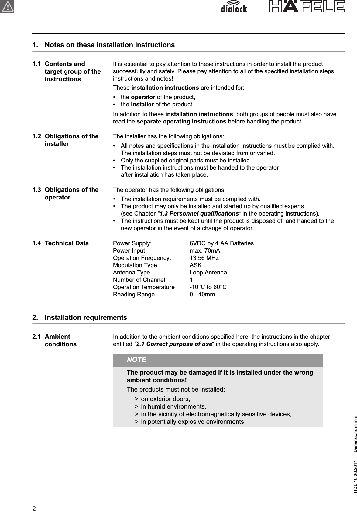 HDE 16.06.2011  Dimensions in mm21.  Notes on these installation instructions1.1  Contents and target group of the instructionsIt is essential to pay attention to these instructions in order to install the product successfully and safely. Please pay attention to all of the specified installation steps, instructions and notes! These installation instructions are intended for:•  the operator of the product,•  the installer of the product.In addition to these installation instructions, both groups of people must also have read the separate operating instructions before handling the product.1.2  Obligations of the installerThe installer has the following obligations:•  All notes and specifications in the installation instructions must be complied with. The installation steps must not be deviated from or varied. •  Only the supplied original parts must be installed.•  The installation instructions must be handed to the operator after installation has taken place.1.3  Obligations of the operatorThe operator has the following obligations:•  The installation requirements must be complied with.•  The product may only be installed and started up by qualified experts (see Chapter “1.3 Personnel qualifications“ in the operating instructions).•  The instructions must be kept until the product is disposed of, and handed to the new operator in the event of a change of operator.1.4  Technical Data Power Supply:  6VDC by 4 AA BatteriesPower Input:  max. 70mAOperation Frequency: 13,56 MHzModulation Type ASKAntenna Type Loop AntennaNumber of Channel 1Operation Temperature -10°C to 60°CReading Range 0 - 40mm2.  Installation requirements2.1  AmbientconditionsIn addition to the ambient conditions specified here, the instructions in the chapter entitled “2.1 Correct purpose of use“ in the operating instructions also apply.NOTEThe product may be damaged if it is installed under the wrong ambient conditions! The products must not be installed:&gt;  on exterior doors,&gt;  in humid environments,&gt;  in the vicinity of electromagnetically sensitive devices,&gt;  in potentially explosive environments.Installation instructions