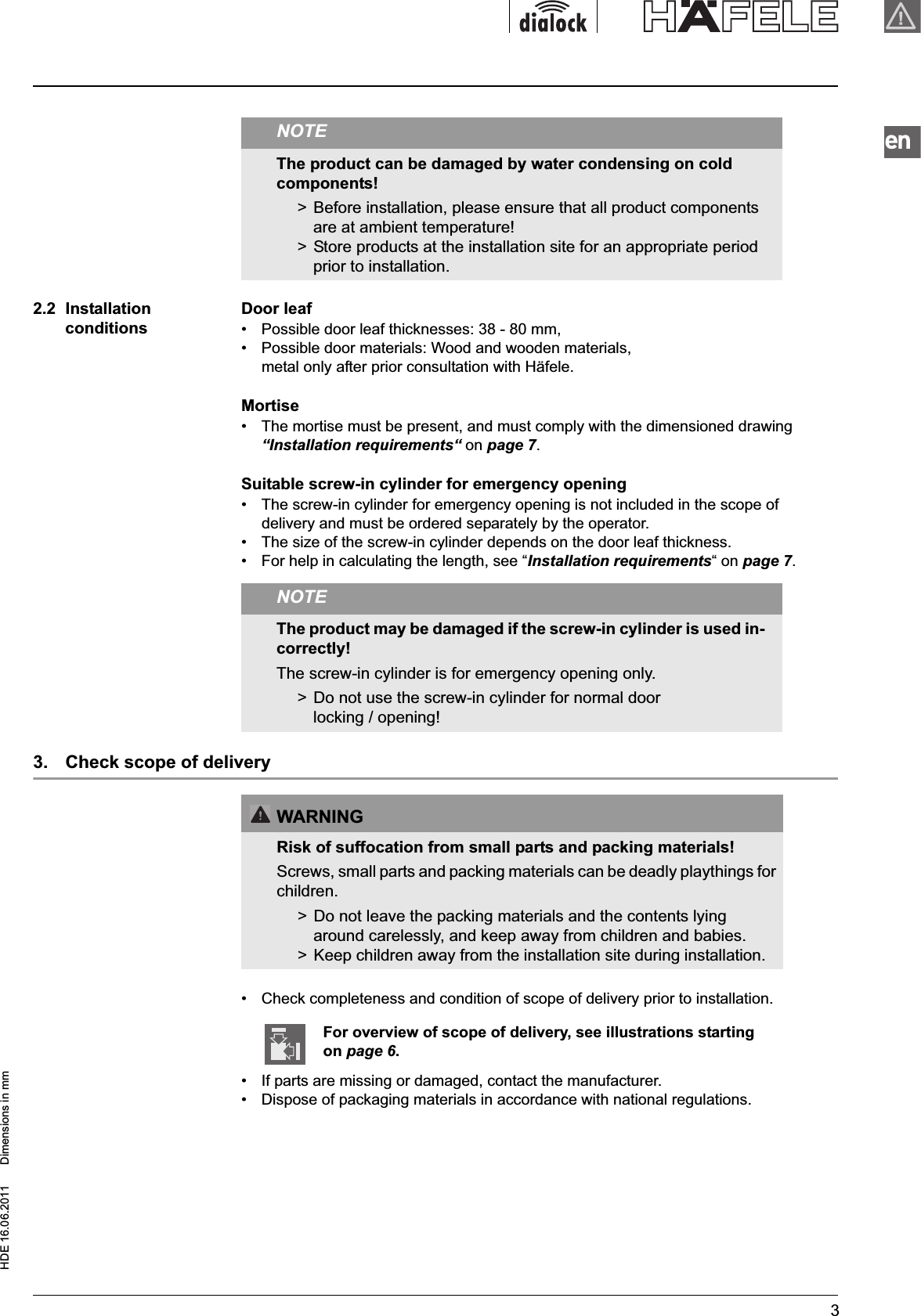 HDE 16.06.2011  Dimensions in mm32.2  Installation conditionsDoor leaf•  Possible door leaf thicknesses: 38 - 80 mm,•  Possible door materials: Wood and wooden materials, metal only after prior consultation with Häfele.Mortise•  The mortise must be present, and must comply with the dimensioned drawing “Installation requirements“ on page 7.Suitable screw-in cylinder for emergency opening•  The screw-in cylinder for emergency opening is not included in the scope of delivery and must be ordered separately by the operator.•  The size of the screw-in cylinder depends on the door leaf thickness.•  For help in calculating the length, see “Installation requirements“ on page 7.3.  Check scope of delivery•  Check completeness and condition of scope of delivery prior to installation.•  If parts are missing or damaged, contact the manufacturer.•  Dispose of packaging materials in accordance with national regulations.NOTEThe product can be damaged by water condensing on cold components!&gt;  Before installation, please ensure that all product components are at ambient temperature! &gt;  Store products at the installation site for an appropriate period prior to installation.NOTEThe product may be damaged if the screw-in cylinder is used in-correctly!The screw-in cylinder is for emergency opening only.&gt;  Do not use the screw-in cylinder for normal door locking / opening! WARNINGRisk of suffocation from small parts and packing materials!Screws, small parts and packing materials can be deadly playthings for children.&gt;  Do not leave the packing materials and the contents lying around carelessly, and keep away from children and babies.&gt;  Keep children away from the installation site during installation.For overview of scope of delivery, see illustrations starting on page 6.