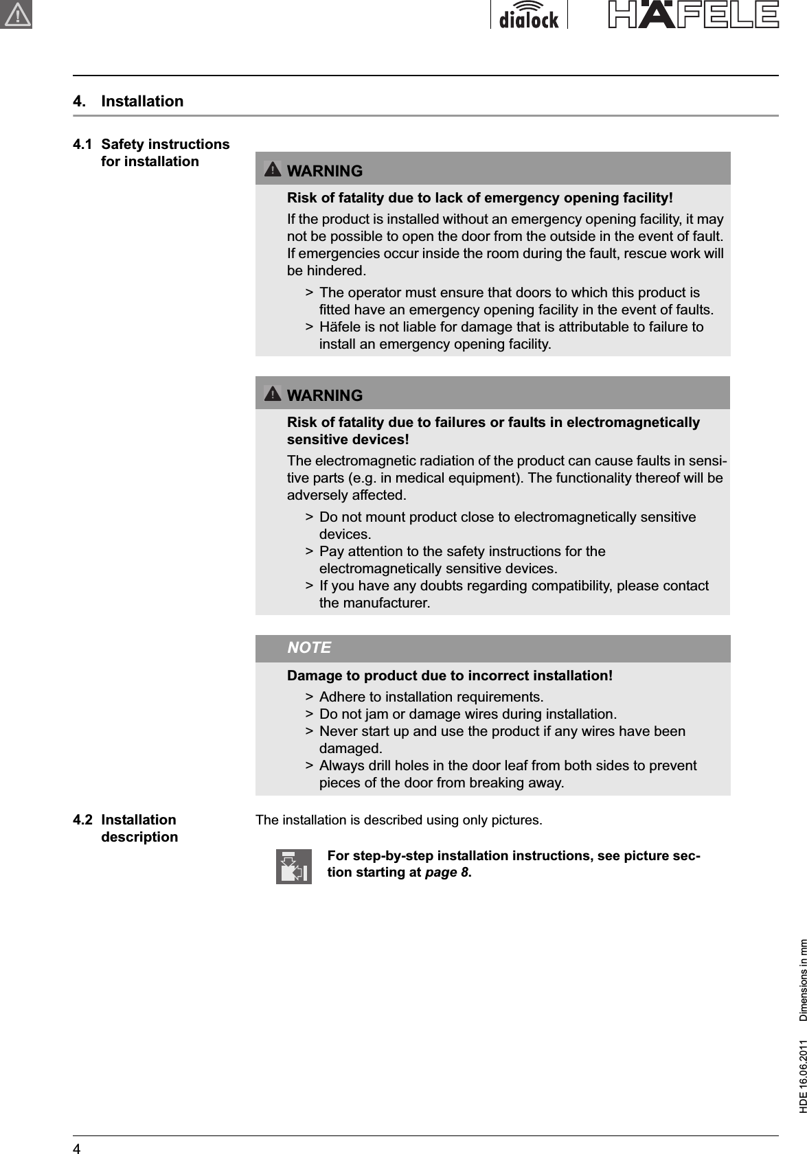 HDE 16.06.2011  Dimensions in mm44.  Installation4.1  Safety instructions for installation4.2  InstallationdescriptionThe installation is described using only pictures.WARNINGRisk of fatality due to lack of emergency opening facility!If the product is installed without an emergency opening facility, it may not be possible to open the door from the outside in the event of fault. If emergencies occur inside the room during the fault, rescue work will be hindered.&gt;  The operator must ensure that doors to which this product is fitted have an emergency opening facility in the event of faults.&gt;  Häfele is not liable for damage that is attributable to failure to install an emergency opening facility.WARNINGRisk of fatality due to failures or faults in electromagnetically sensitive devices!The electromagnetic radiation of the product can cause faults in sensi-tive parts (e.g. in medical equipment). The functionality thereof will be adversely affected.&gt;  Do not mount product close to electromagnetically sensitive devices.&gt;  Pay attention to the safety instructions for the electromagnetically sensitive devices.&gt;  If you have any doubts regarding compatibility, please contact the manufacturer.NOTEDamage to product due to incorrect installation!&gt;  Adhere to installation requirements.&gt;  Do not jam or damage wires during installation.&gt;  Never start up and use the product if any wires have been damaged.&gt;  Always drill holes in the door leaf from both sides to prevent pieces of the door from breaking away.For step-by-step installation instructions, see picture sec-tion starting at page 8.