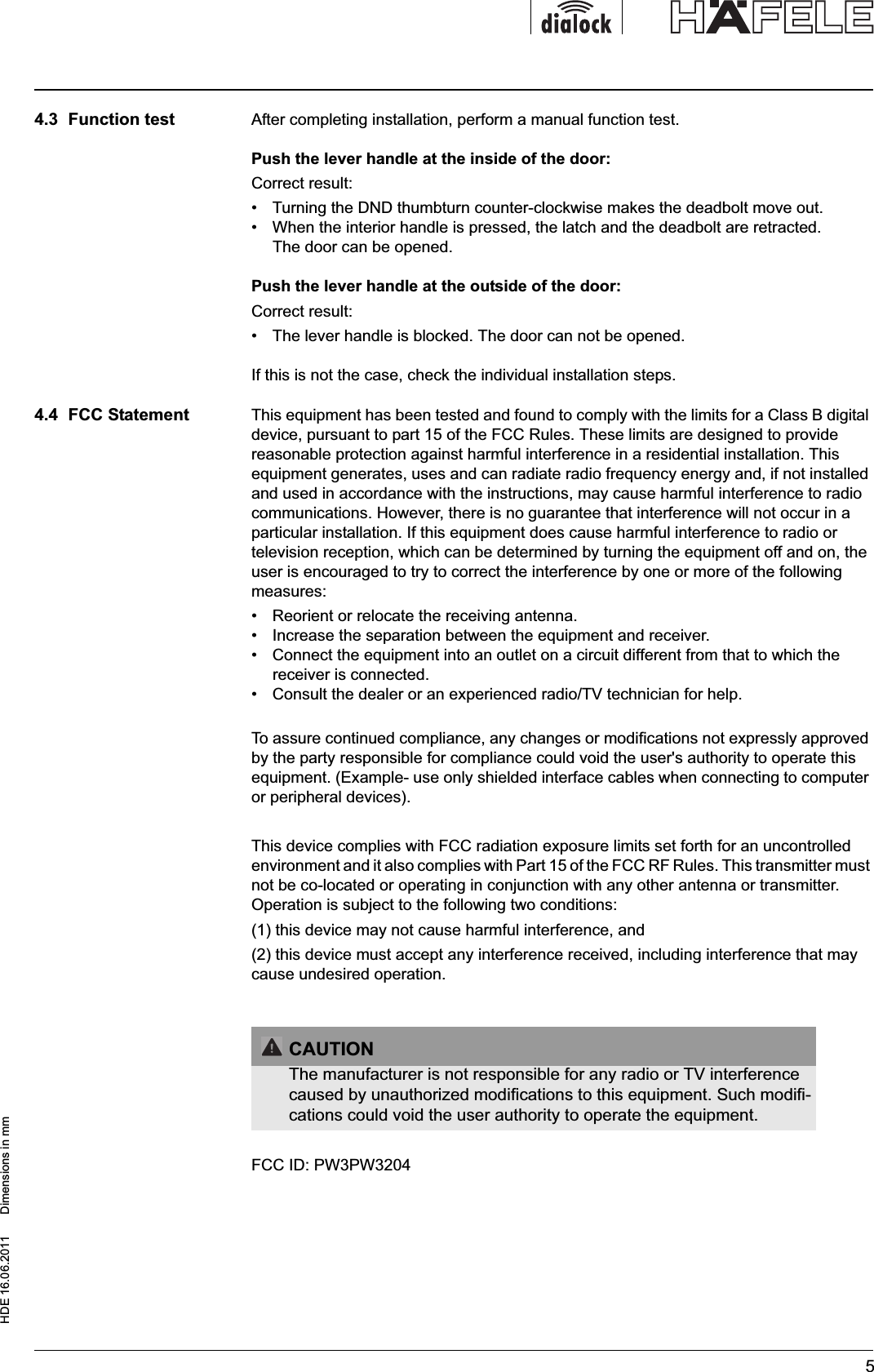 HDE 16.06.2011  Dimensions in mm54.3  Function test After completing installation, perform a manual function test.Push the lever handle at the inside of the door:Correct result:•  Turning the DND thumbturn counter-clockwise makes the deadbolt move out.•  When the interior handle is pressed, the latch and the deadbolt are retracted. The door can be opened.Push the lever handle at the outside of the door: Correct result:•  The lever handle is blocked. The door can not be opened.If this is not the case, check the individual installation steps.4.4  FCC Statement This equipment has been tested and found to comply with the limits for a Class B digital device, pursuant to part 15 of the FCC Rules. These limits are designed to provide reasonable protection against harmful interference in a residential installation. This equipment generates, uses and can radiate radio frequency energy and, if not installed and used in accordance with the instructions, may cause harmful interference to radio communications. However, there is no guarantee that interference will not occur in a particular installation. If this equipment does cause harmful interference to radio or television reception, which can be determined by turning the equipment off and on, the user is encouraged to try to correct the interference by one or more of the following measures: •  Reorient or relocate the receiving antenna. •  Increase the separation between the equipment and receiver. •  Connect the equipment into an outlet on a circuit different from that to which the receiver is connected. •  Consult the dealer or an experienced radio/TV technician for help. To assure continued compliance, any changes or modifications not expressly approved by the party responsible for compliance could void the user&apos;s authority to operate this equipment. (Example- use only shielded interface cables when connecting to computer or peripheral devices). This device complies with FCC radiation exposure limits set forth for an uncontrolled environment and it also complies with Part 15 of the FCC RF Rules. This transmitter must not be co-located or operating in conjunction with any other antenna or transmitter. Operation is subject to the following two conditions: (1) this device may not cause harmful interference, and (2) this device must accept any interference received, including interference that may cause undesired operation. FCC ID: PW3PW3204CAUTIONThe manufacturer is not responsible for any radio or TV interference caused by unauthorized modifications to this equipment. Such modifi-cations could void the user authority to operate the equipment.