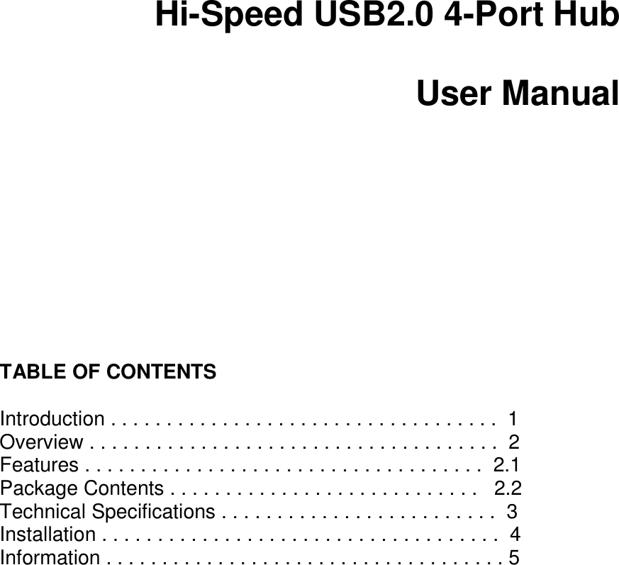          Hi-Speed USB2.0 4-Port Hub  User Manual           TABLE OF CONTENTS   Introduction . . . . . . . . . . . . . . . . . . . . . . . . . . . . . . . . . . .  1  Overview . . . . . . . . . . . . . . . . . . . . . . . . . . . . . . . . . . . . .  2  Features . . . . . . . . . . . . . . . . . . . . . . . . . . . . . . . . . . . .  2.1 Package Contents . . . . . . . . . . . . . . . . . . . . . . . . . . . .   2.2  Technical Specifications . . . . . . . . . . . . . . . . . . . . . . . . .  3  Installation . . . . . . . . . . . . . . . . . . . . . . . . . . . . . . . . . . . .  4  Information . . . . . . . . . . . . . . . . . . . . . . . . . . . . . . . . . . . . 5 Introduction 