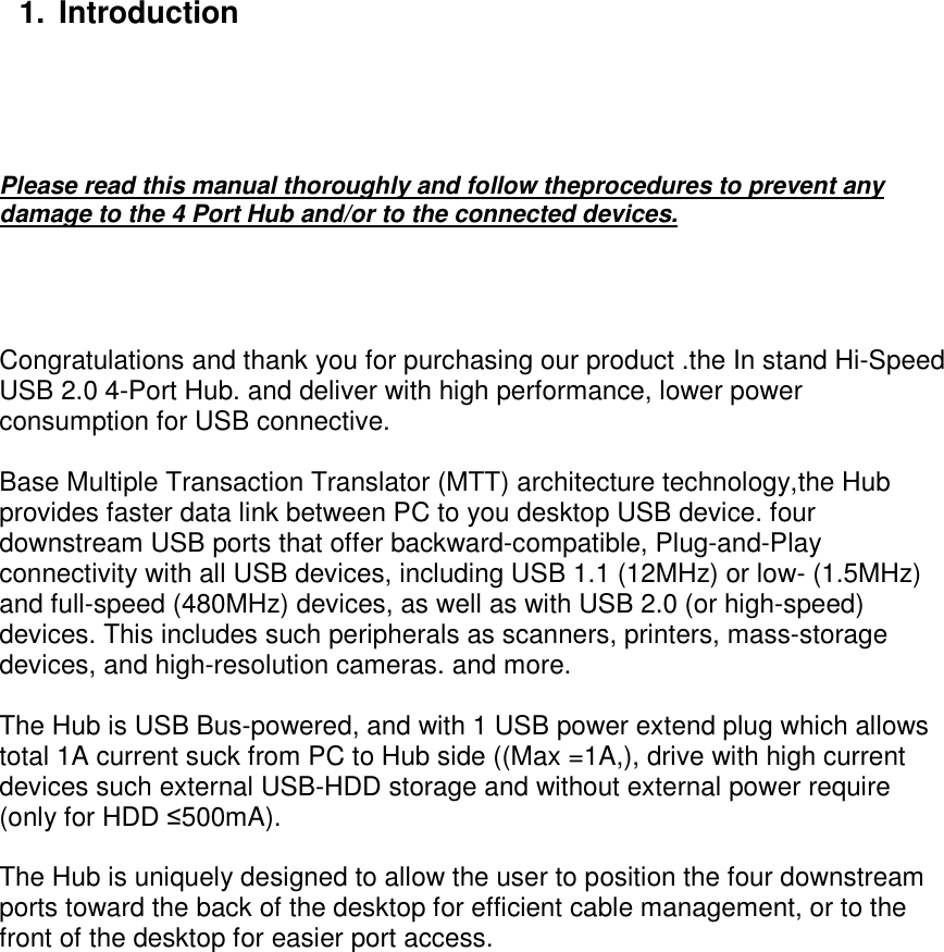           1.  Introduction     Please read this manual thoroughly and follow theprocedures to prevent any damage to the 4 Port Hub and/or to the connected devices.     Congratulations and thank you for purchasing our product .the In stand Hi-Speed USB 2.0 4-Port Hub. and deliver with high performance, lower power consumption for USB connective.  Base Multiple Transaction Translator (MTT) architecture technology,the Hub provides faster data link between PC to you desktop USB device. four downstream USB ports that offer backward-compatible, Plug-and-Play connectivity with all USB devices, including USB 1.1 (12MHz) or low- (1.5MHz) and full-speed (480MHz) devices, as well as with USB 2.0 (or high-speed) devices. This includes such peripherals as scanners, printers, mass-storage devices, and high-resolution cameras. and more.  The Hub is USB Bus-powered, and with 1 USB power extend plug which allows total 1A current suck from PC to Hub side ((Max =1A,), drive with high current devices such external USB-HDD storage and without external power require (only for HDD ≤500mA).  The Hub is uniquely designed to allow the user to position the four downstream ports toward the back of the desktop for efficient cable management, or to the front of the desktop for easier port access.     