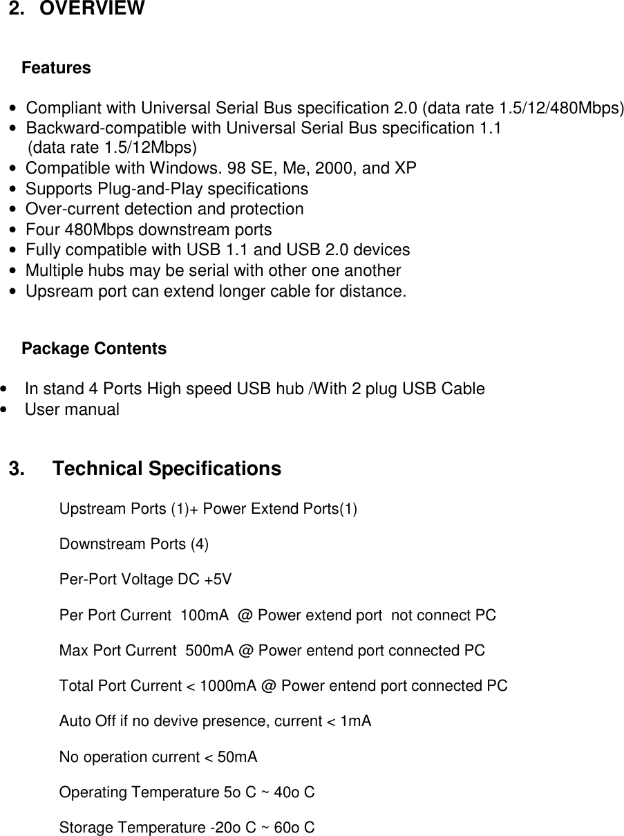  2.   OVERVIEW        Features   •  Compliant with Universal Serial Bus specification 2.0 (data rate 1.5/12/480Mbps)  •  Backward-compatible with Universal Serial Bus specification 1.1      (data rate 1.5/12Mbps)  •  Compatible with Windows. 98 SE, Me, 2000, and XP  •  Supports Plug-and-Play specifications  •  Over-current detection and protection  •  Four 480Mbps downstream ports  •  Fully compatible with USB 1.1 and USB 2.0 devices •  Multiple hubs may be serial with other one another  •  Upsream port can extend longer cable for distance.     Package Contents  •  In stand 4 Ports High speed USB hub /With 2 plug USB Cable •  User manual   3.     Technical Specifications   Upstream Ports (1)+ Power Extend Ports(1)  Downstream Ports (4)   Per-Port Voltage DC +5V   Per Port Current  100mA  @ Power extend port  not connect PC  Max Port Current  500mA @ Power entend port connected PC  Total Port Current &lt; 1000mA @ Power entend port connected PC  Auto Off if no devive presence, current &lt; 1mA  No operation current &lt; 50mA  Operating Temperature 5o C ~ 40o C   Storage Temperature -20o C ~ 60o C   