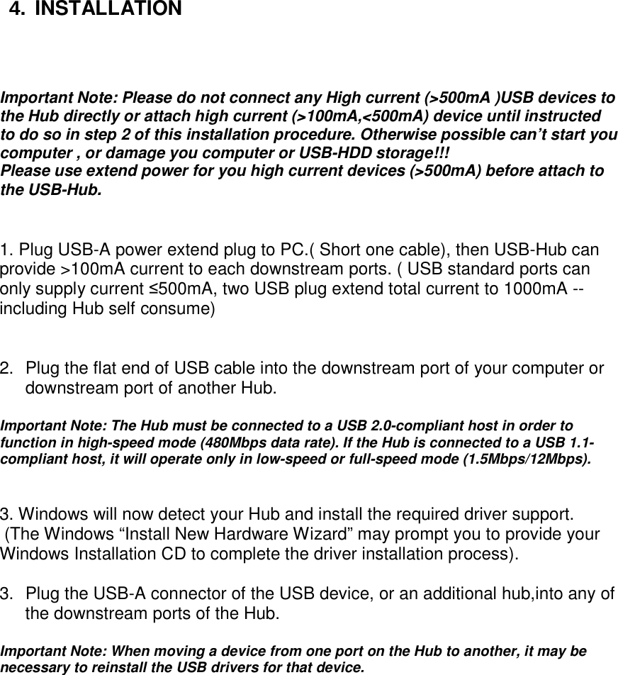 4.  INSTALLATION     Important Note: Please do not connect any High current (&gt;500mA )USB devices to the Hub directly or attach high current (&gt;100mA,&lt;500mA) device until instructed to do so in step 2 of this installation procedure. Otherwise possible can’t start you computer , or damage you computer or USB-HDD storage!!!  Please use extend power for you high current devices (&gt;500mA) before attach to the USB-Hub.   1. Plug USB-A power extend plug to PC.( Short one cable), then USB-Hub can provide &gt;100mA current to each downstream ports. ( USB standard ports can only supply current ≤500mA, two USB plug extend total current to 1000mA -- including Hub self consume)   2.  Plug the flat end of USB cable into the downstream port of your computer or downstream port of another Hub.   Important Note: The Hub must be connected to a USB 2.0-compliant host in order to function in high-speed mode (480Mbps data rate). If the Hub is connected to a USB 1.1-compliant host, it will operate only in low-speed or full-speed mode (1.5Mbps/12Mbps).    3. Windows will now detect your Hub and install the required driver support.  (The Windows “Install New Hardware Wizard” may prompt you to provide your Windows Installation CD to complete the driver installation process).   3.  Plug the USB-A connector of the USB device, or an additional hub,into any of the downstream ports of the Hub.   Important Note: When moving a device from one port on the Hub to another, it may be necessary to reinstall the USB drivers for that device.             