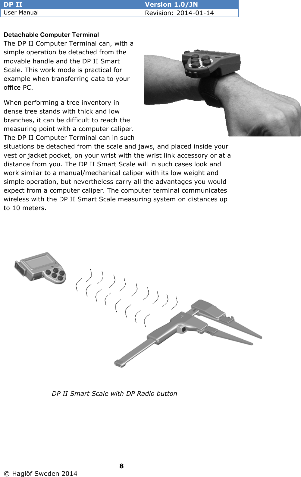 DP II  Version 1.0/JN User Manual Revision: 2014-01-14   8   © Haglöf Sweden 2014      Detachable Computer Terminal The DP II Computer Terminal can, with a simple operation be detached from the movable handle and the DP II Smart Scale. This work mode is practical for example when transferring data to your office PC.  When performing a tree inventory in dense tree stands with thick and low branches, it can be difficult to reach the measuring point with a computer caliper. The DP II Computer Terminal can in such situations be detached from the scale and jaws, and placed inside your vest or jacket pocket, on your wrist with the wrist link accessory or at a distance from you. The DP II Smart Scale will in such cases look and work similar to a manual/mechanical caliper with its low weight and simple operation, but nevertheless carry all the advantages you would expect from a computer caliper. The computer terminal communicates wireless with the DP II Smart Scale measuring system on distances up to 10 meters.  DP II Smart Scale with DP Radio button 