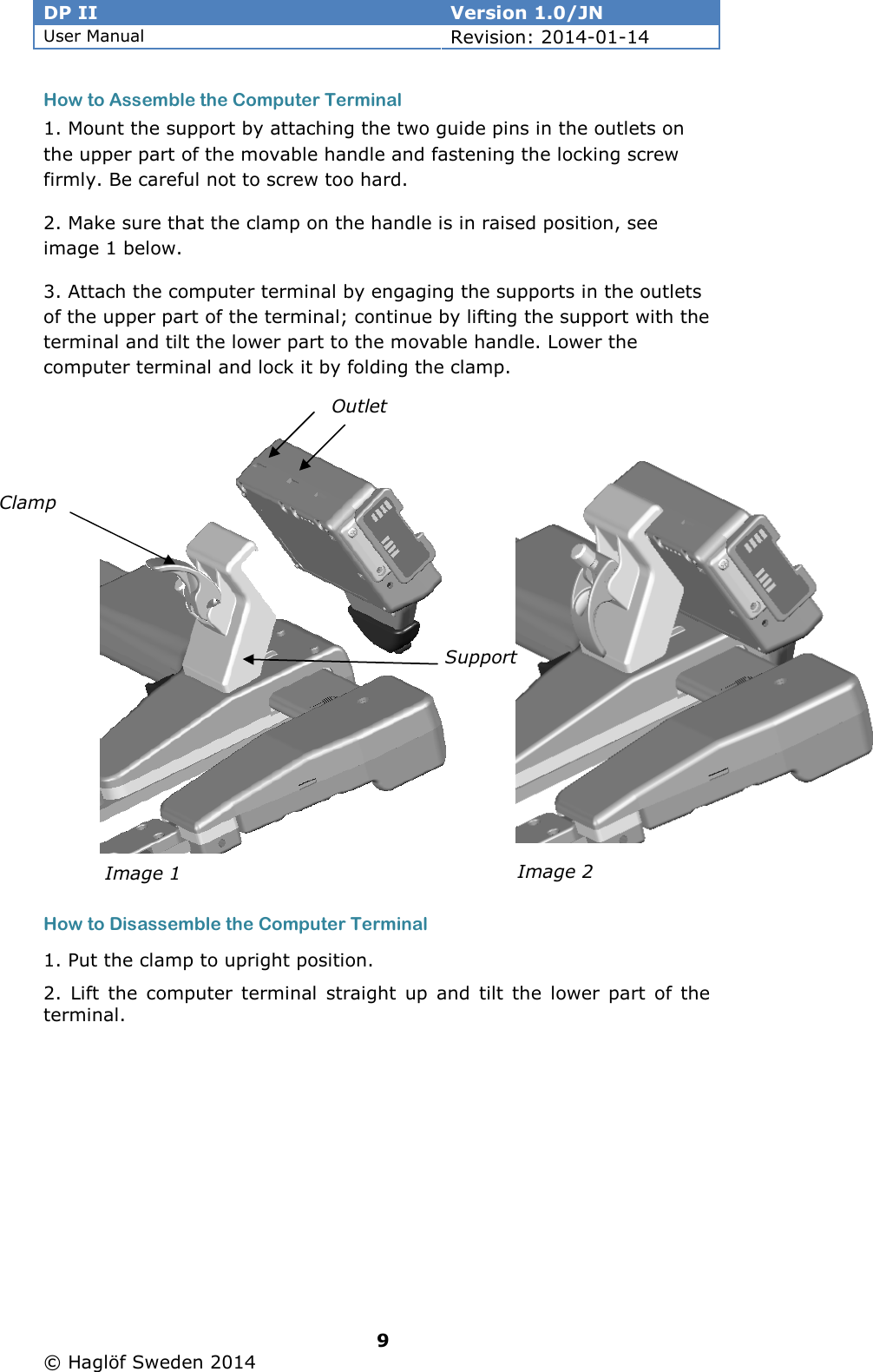 DP II  Version 1.0/JN User Manual Revision: 2014-01-14   9   © Haglöf Sweden 2014      How to Assemble the Computer Terminal 1. Mount the support by attaching the two guide pins in the outlets on the upper part of the movable handle and fastening the locking screw firmly. Be careful not to screw too hard.  2. Make sure that the clamp on the handle is in raised position, see image 1 below. 3. Attach the computer terminal by engaging the supports in the outlets of the upper part of the terminal; continue by lifting the support with the terminal and tilt the lower part to the movable handle. Lower the computer terminal and lock it by folding the clamp.             How to Disassemble the Computer Terminal 1. Put the clamp to upright position. 2. Lift  the computer terminal  straight up  and  tilt the lower part of the terminal.       Outlet Support Clamp Image 2 Image 1 