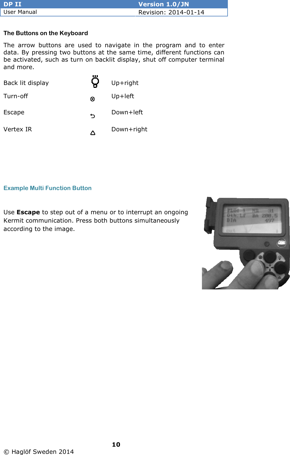 DP II  Version 1.0/JN User Manual Revision: 2014-01-14   10   © Haglöf Sweden 2014      The Buttons on the Keyboard The  arrow  buttons  are  used  to  navigate  in  the  program  and  to  enter data. By pressing two buttons at the same time, different functions can be activated, such as turn on backlit display, shut off computer terminal and more.  Back lit display    Up+right Turn-off         Up+left Escape          Down+left Vertex IR        Down+right    Example Multi Function Button  Use Escape to step out of a menu or to interrupt an ongoing Kermit communication. Press both buttons simultaneously according to the image. 