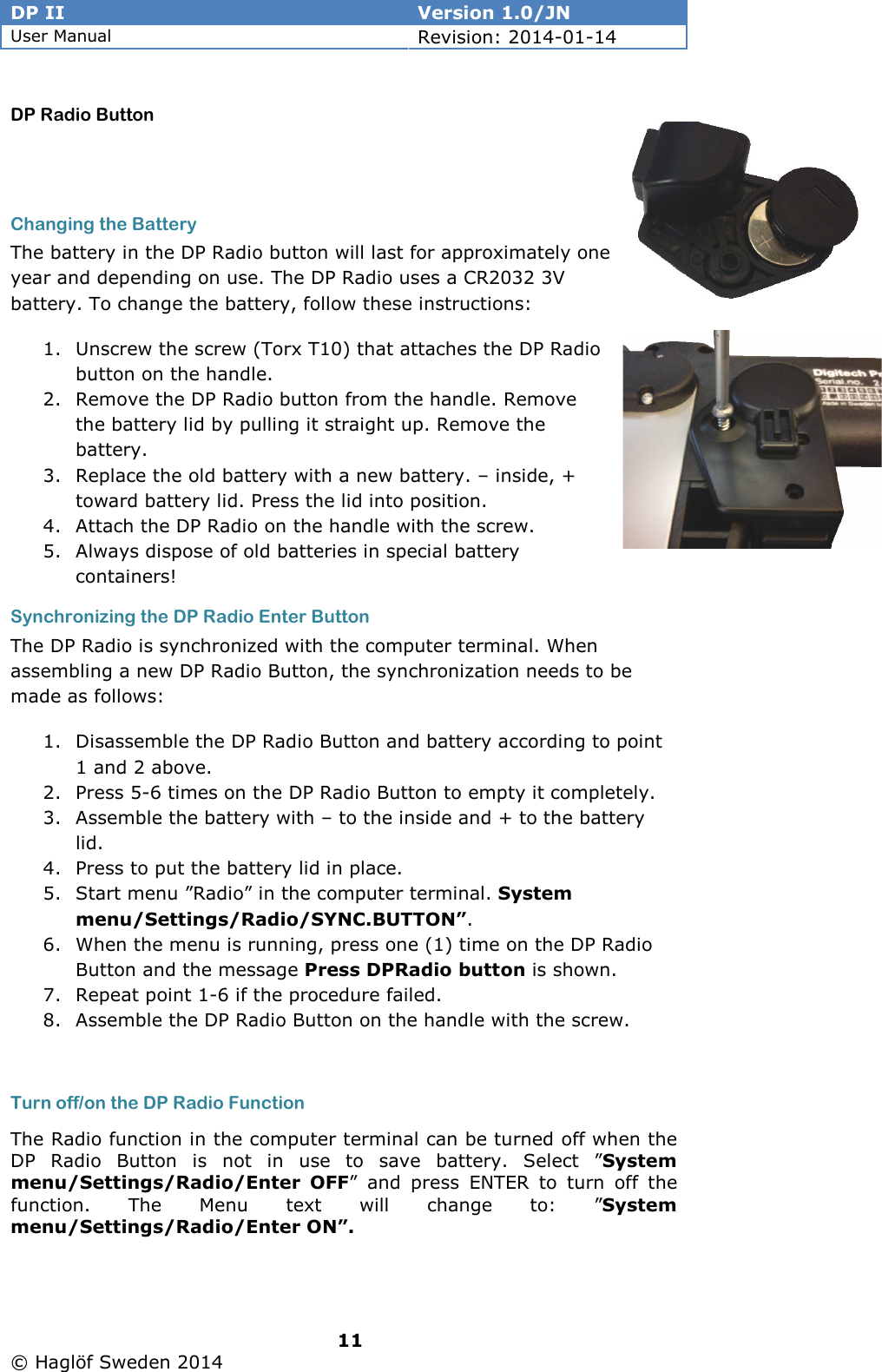 DP II  Version 1.0/JN User Manual Revision: 2014-01-14   11   © Haglöf Sweden 2014      DP Radio Button   Changing the Battery The battery in the DP Radio button will last for approximately one year and depending on use. The DP Radio uses a CR2032 3V battery. To change the battery, follow these instructions: 1. Unscrew the screw (Torx T10) that attaches the DP Radio button on the handle.  2. Remove the DP Radio button from the handle. Remove the battery lid by pulling it straight up. Remove the battery. 3. Replace the old battery with a new battery. – inside, + toward battery lid. Press the lid into position. 4. Attach the DP Radio on the handle with the screw. 5. Always dispose of old batteries in special battery containers! Synchronizing the DP Radio Enter Button The DP Radio is synchronized with the computer terminal. When assembling a new DP Radio Button, the synchronization needs to be made as follows: 1. Disassemble the DP Radio Button and battery according to point 1 and 2 above. 2. Press 5-6 times on the DP Radio Button to empty it completely. 3. Assemble the battery with – to the inside and + to the battery lid. 4. Press to put the battery lid in place. 5. Start menu ”Radio” in the computer terminal. System menu/Settings/Radio/SYNC.BUTTON”. 6. When the menu is running, press one (1) time on the DP Radio Button and the message Press DPRadio button is shown.  7. Repeat point 1-6 if the procedure failed. 8. Assemble the DP Radio Button on the handle with the screw.  Turn off/on the DP Radio Function The Radio function in the computer terminal can be turned off when the DP  Radio  Button  is  not  in  use  to  save  battery.  Select  ”System menu/Settings/Radio/Enter  OFF”  and  press  ENTER  to  turn  off  the function.  The  Menu  text  will  change  to:  ”System menu/Settings/Radio/Enter ON”.  