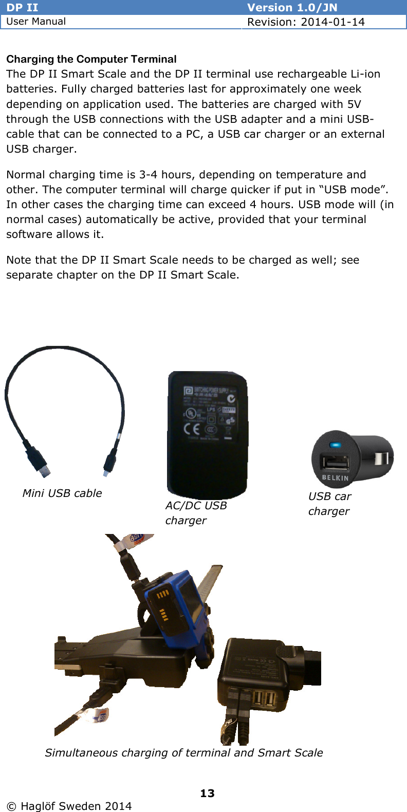 DP II  Version 1.0/JN User Manual Revision: 2014-01-14   13   © Haglöf Sweden 2014      Charging the Computer Terminal The DP II Smart Scale and the DP II terminal use rechargeable Li-ion batteries. Fully charged batteries last for approximately one week depending on application used. The batteries are charged with 5V through the USB connections with the USB adapter and a mini USB-cable that can be connected to a PC, a USB car charger or an external USB charger. Normal charging time is 3-4 hours, depending on temperature and other. The computer terminal will charge quicker if put in “USB mode”. In other cases the charging time can exceed 4 hours. USB mode will (in normal cases) automatically be active, provided that your terminal software allows it. Note that the DP II Smart Scale needs to be charged as well; see separate chapter on the DP II Smart Scale.                   Mini USB cable AC/DC USB charger USB car charger  Simultaneous charging of terminal and Smart Scale 