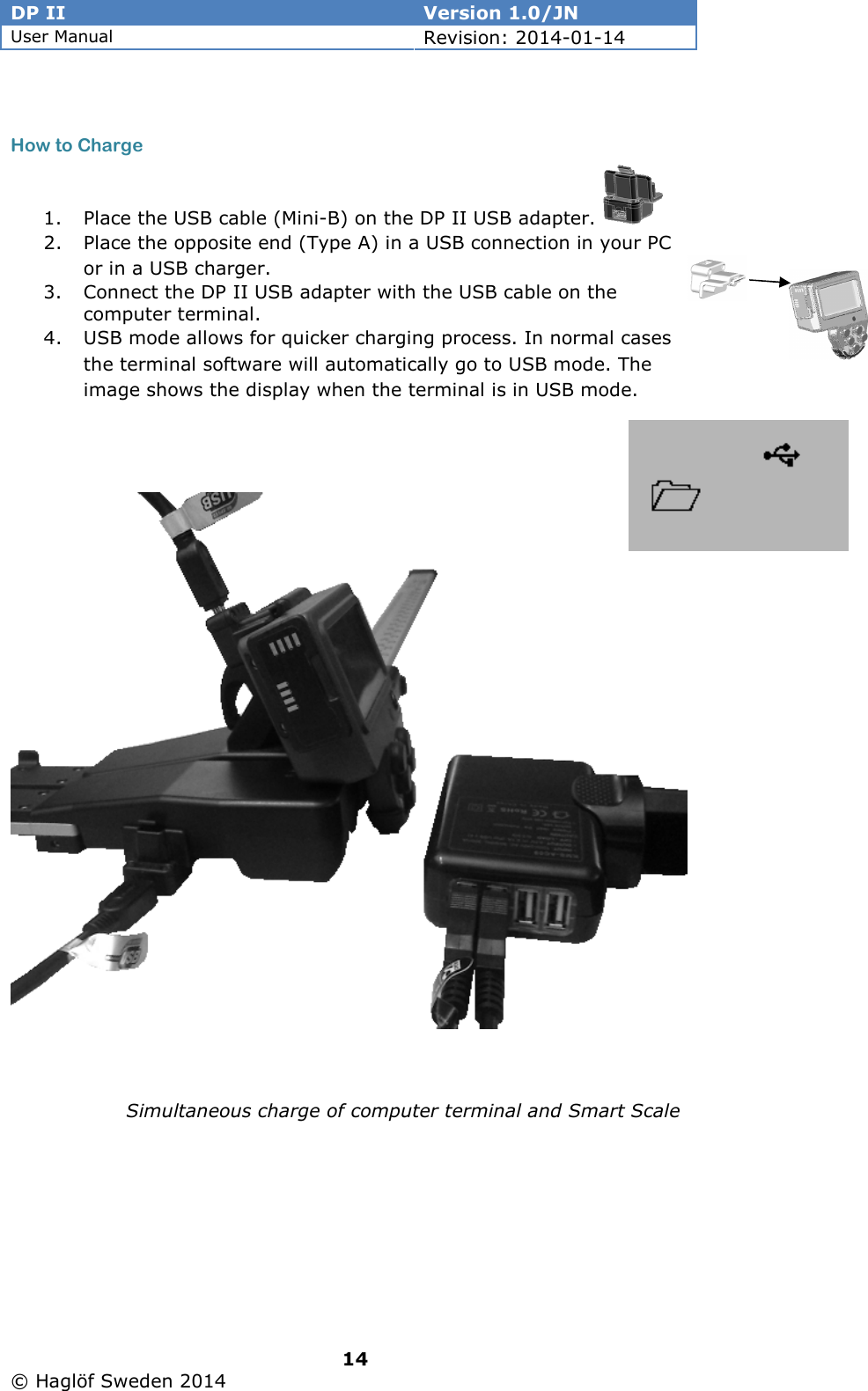 DP II  Version 1.0/JN User Manual Revision: 2014-01-14   14   © Haglöf Sweden 2014       How to Charge 1. Place the USB cable (Mini-B) on the DP II USB adapter.   2. Place the opposite end (Type A) in a USB connection in your PC or in a USB charger. 3. Connect the DP II USB adapter with the USB cable on the computer terminal. 4. USB mode allows for quicker charging process. In normal cases the terminal software will automatically go to USB mode. The image shows the display when the terminal is in USB mode.          Simultaneous charge of computer terminal and Smart Scale 