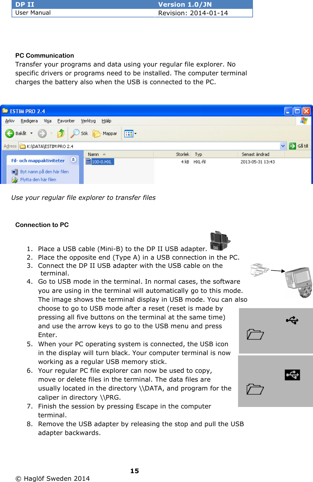 DP II  Version 1.0/JN User Manual Revision: 2014-01-14   15   © Haglöf Sweden 2014       PC Communication Transfer your programs and data using your regular file explorer. No specific drivers or programs need to be installed. The computer terminal charges the battery also when the USB is connected to the PC.     Connection to PC 1. Place a USB cable (Mini-B) to the DP II USB adapter.   2. Place the opposite end (Type A) in a USB connection in the PC. 3. Connect the DP II USB adapter with the USB cable on the terminal.  4. Go to USB mode in the terminal. In normal cases, the software you are using in the terminal will automatically go to this mode. The image shows the terminal display in USB mode. You can also choose to go to USB mode after a reset (reset is made by pressing all five buttons on the terminal at the same time) and use the arrow keys to go to the USB menu and press Enter. 5. When your PC operating system is connected, the USB icon in the display will turn black. Your computer terminal is now working as a regular USB memory stick. 6. Your regular PC file explorer can now be used to copy, move or delete files in the terminal. The data files are usually located in the directory \\DATA, and program for the caliper in directory \\PRG. 7. Finish the session by pressing Escape in the computer terminal. 8. Remove the USB adapter by releasing the stop and pull the USB adapter backwards.   Use your regular file explorer to transfer files 