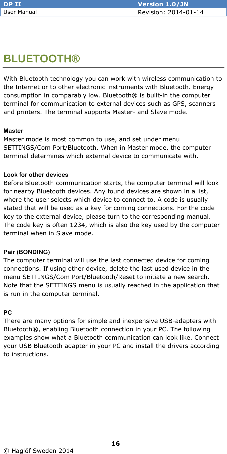 DP II  Version 1.0/JN User Manual Revision: 2014-01-14   16   © Haglöf Sweden 2014       BLUETOOTH® With Bluetooth technology you can work with wireless communication to the Internet or to other electronic instruments with Bluetooth. Energy consumption in comparably low. Bluetooth® is built-in the computer terminal for communication to external devices such as GPS, scanners and printers. The terminal supports Master- and Slave mode. Master Master mode is most common to use, and set under menu SETTINGS/Com Port/Bluetooth. When in Master mode, the computer terminal determines which external device to communicate with. Look for other devices Before Bluetooth communication starts, the computer terminal will look for nearby Bluetooth devices. Any found devices are shown in a list, where the user selects which device to connect to. A code is usually stated that will be used as a key for coming connections. For the code key to the external device, please turn to the corresponding manual. The code key is often 1234, which is also the key used by the computer terminal when in Slave mode. Pair (BONDING) The computer terminal will use the last connected device for coming connections. If using other device, delete the last used device in the menu SETTINGS/Com Port/Bluetooth/Reset to initiate a new search. Note that the SETTINGS menu is usually reached in the application that is run in the computer terminal.  PC There are many options for simple and inexpensive USB-adapters with Bluetooth®, enabling Bluetooth connection in your PC. The following examples show what a Bluetooth communication can look like. Connect your USB Bluetooth adapter in your PC and install the drivers according to instructions. 