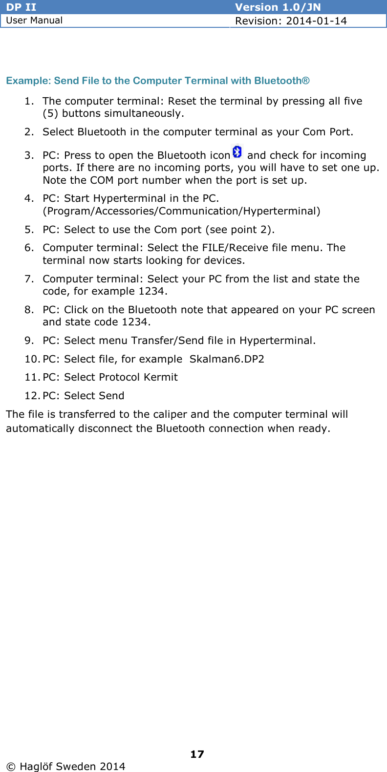 DP II  Version 1.0/JN User Manual Revision: 2014-01-14   17   © Haglöf Sweden 2014       Example: Send File to the Computer Terminal with Bluetooth® 1. The computer terminal: Reset the terminal by pressing all five (5) buttons simultaneously. 2. Select Bluetooth in the computer terminal as your Com Port. 3. PC: Press to open the Bluetooth icon  and check for incoming ports. If there are no incoming ports, you will have to set one up. Note the COM port number when the port is set up. 4. PC: Start Hyperterminal in the PC. (Program/Accessories/Communication/Hyperterminal) 5. PC: Select to use the Com port (see point 2). 6. Computer terminal: Select the FILE/Receive file menu. The terminal now starts looking for devices. 7. Computer terminal: Select your PC from the list and state the code, for example 1234. 8. PC: Click on the Bluetooth note that appeared on your PC screen and state code 1234. 9. PC: Select menu Transfer/Send file in Hyperterminal. 10. PC: Select file, for example  Skalman6.DP2 11. PC: Select Protocol Kermit 12. PC: Select Send The file is transferred to the caliper and the computer terminal will automatically disconnect the Bluetooth connection when ready.