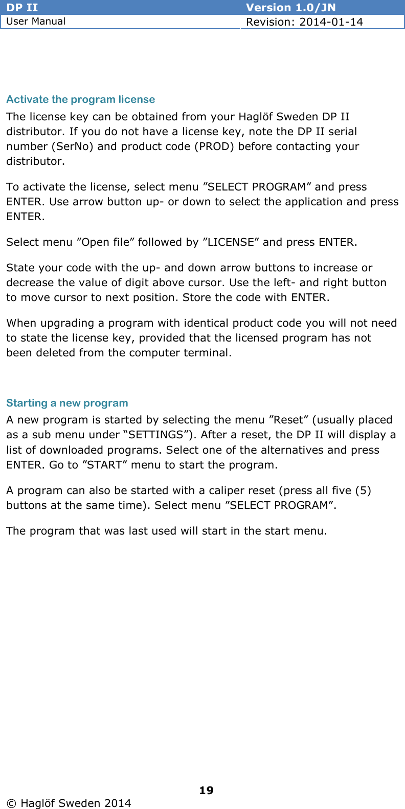 DP II  Version 1.0/JN User Manual Revision: 2014-01-14   19   © Haglöf Sweden 2014        Activate the program license The license key can be obtained from your Haglöf Sweden DP II distributor. If you do not have a license key, note the DP II serial number (SerNo) and product code (PROD) before contacting your distributor.  To activate the license, select menu ”SELECT PROGRAM” and press ENTER. Use arrow button up- or down to select the application and press ENTER. Select menu ”Open file” followed by ”LICENSE” and press ENTER. State your code with the up- and down arrow buttons to increase or decrease the value of digit above cursor. Use the left- and right button to move cursor to next position. Store the code with ENTER. When upgrading a program with identical product code you will not need to state the license key, provided that the licensed program has not been deleted from the computer terminal.  Starting a new program A new program is started by selecting the menu ”Reset” (usually placed as a sub menu under “SETTINGS”). After a reset, the DP II will display a list of downloaded programs. Select one of the alternatives and press ENTER. Go to ”START” menu to start the program.  A program can also be started with a caliper reset (press all five (5) buttons at the same time). Select menu ”SELECT PROGRAM”. The program that was last used will start in the start menu.  