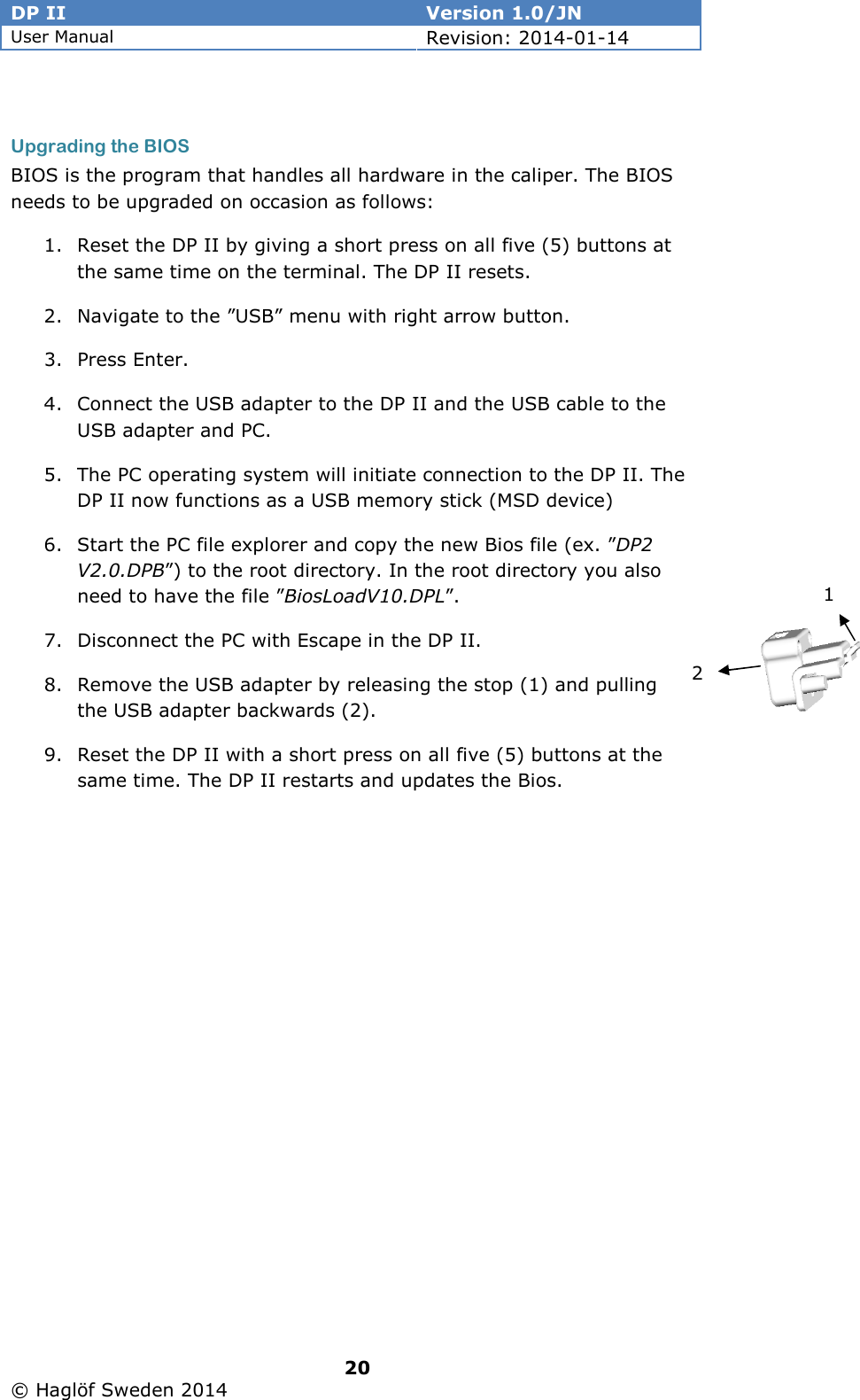 DP II  Version 1.0/JN User Manual Revision: 2014-01-14   20   © Haglöf Sweden 2014       Upgrading the BIOS BIOS is the program that handles all hardware in the caliper. The BIOS needs to be upgraded on occasion as follows: 1. Reset the DP II by giving a short press on all five (5) buttons at the same time on the terminal. The DP II resets. 2. Navigate to the ”USB” menu with right arrow button. 3. Press Enter.  4. Connect the USB adapter to the DP II and the USB cable to the USB adapter and PC. 5. The PC operating system will initiate connection to the DP II. The DP II now functions as a USB memory stick (MSD device) 6. Start the PC file explorer and copy the new Bios file (ex. ”DP2 V2.0.DPB”) to the root directory. In the root directory you also need to have the file ”BiosLoadV10.DPL”. 7. Disconnect the PC with Escape in the DP II. 8. Remove the USB adapter by releasing the stop (1) and pulling the USB adapter backwards (2).  9. Reset the DP II with a short press on all five (5) buttons at the same time. The DP II restarts and updates the Bios.  1 2 