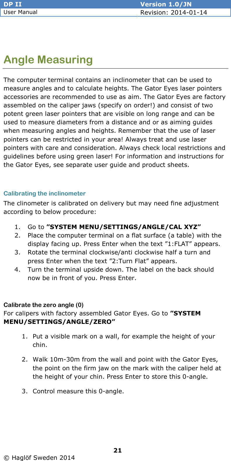 DP II  Version 1.0/JN User Manual Revision: 2014-01-14   21   © Haglöf Sweden 2014       Angle Measuring The computer terminal contains an inclinometer that can be used to measure angles and to calculate heights. The Gator Eyes laser pointers accessories are recommended to use as aim. The Gator Eyes are factory assembled on the caliper jaws (specify on order!) and consist of two potent green laser pointers that are visible on long range and can be used to measure diameters from a distance and or as aiming guides when measuring angles and heights. Remember that the use of laser pointers can be restricted in your area! Always treat and use laser pointers with care and consideration. Always check local restrictions and guidelines before using green laser! For information and instructions for the Gator Eyes, see separate user guide and product sheets.  Calibrating the inclinometer The clinometer is calibrated on delivery but may need fine adjustment according to below procedure: 1. Go to ”SYSTEM MENU/SETTINGS/ANGLE/CAL XYZ” 2. Place the computer terminal on a flat surface (a table) with the display facing up. Press Enter when the text ”1:FLAT” appears. 3. Rotate the terminal clockwise/anti clockwise half a turn and press Enter when the text ”2:Turn Flat” appears. 4. Turn the terminal upside down. The label on the back should now be in front of you. Press Enter.  Calibrate the zero angle (0) For calipers with factory assembled Gator Eyes. Go to ”SYSTEM MENU/SETTINGS/ANGLE/ZERO” 1. Put a visible mark on a wall, for example the height of your chin. 2. Walk 10m-30m from the wall and point with the Gator Eyes, the point on the firm jaw on the mark with the caliper held at the height of your chin. Press Enter to store this 0-angle. 3. Control measure this 0-angle.   