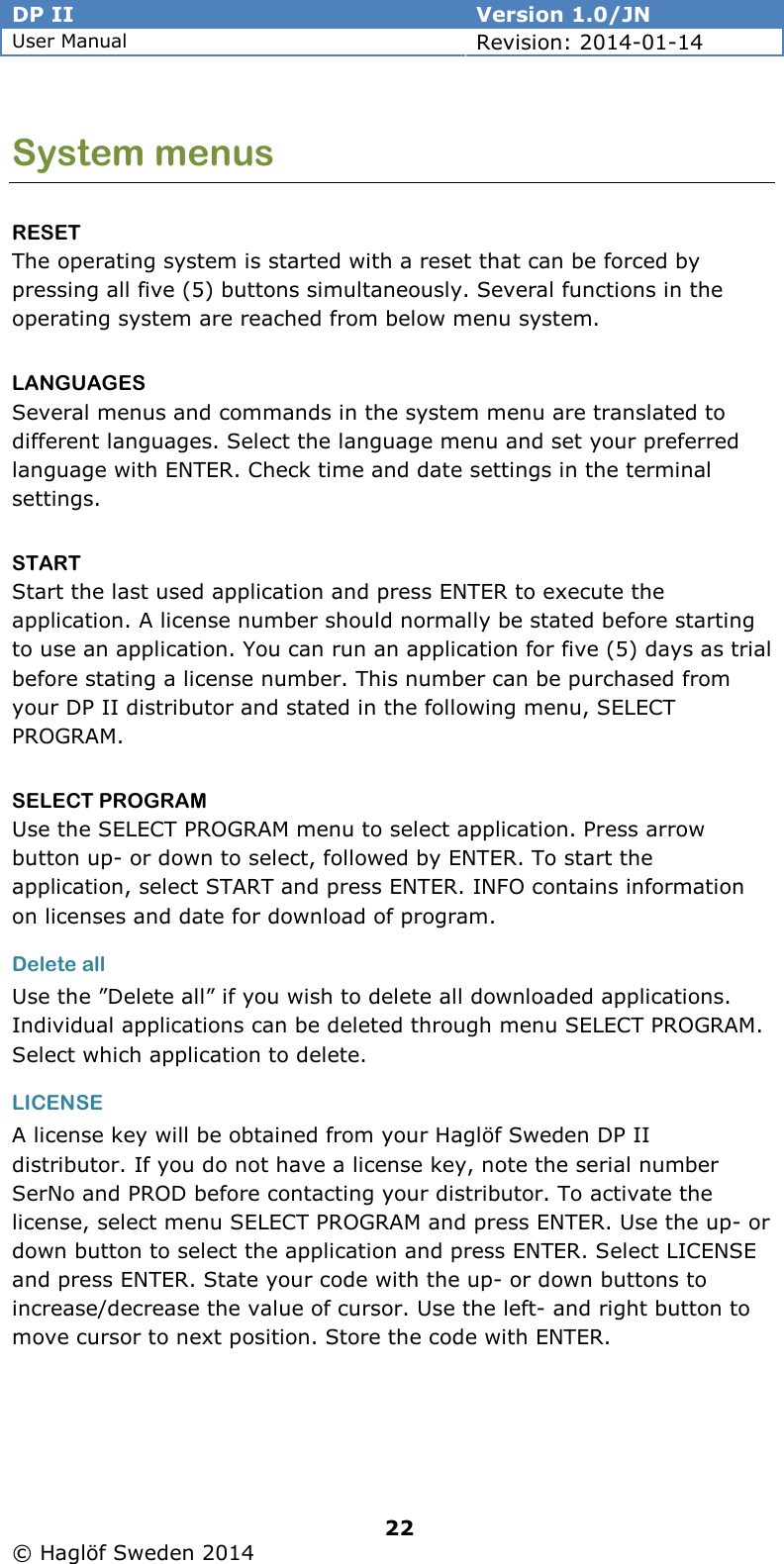 DP II  Version 1.0/JN User Manual Revision: 2014-01-14   22   © Haglöf Sweden 2014      System menus RESET The operating system is started with a reset that can be forced by pressing all five (5) buttons simultaneously. Several functions in the operating system are reached from below menu system. LANGUAGES Several menus and commands in the system menu are translated to different languages. Select the language menu and set your preferred language with ENTER. Check time and date settings in the terminal settings. START Start the last used application and press ENTER to execute the application. A license number should normally be stated before starting to use an application. You can run an application for five (5) days as trial before stating a license number. This number can be purchased from your DP II distributor and stated in the following menu, SELECT PROGRAM. SELECT PROGRAM Use the SELECT PROGRAM menu to select application. Press arrow button up- or down to select, followed by ENTER. To start the application, select START and press ENTER. INFO contains information on licenses and date for download of program. Delete all Use the ”Delete all” if you wish to delete all downloaded applications. Individual applications can be deleted through menu SELECT PROGRAM. Select which application to delete. LICENSE A license key will be obtained from your Haglöf Sweden DP II distributor. If you do not have a license key, note the serial number SerNo and PROD before contacting your distributor. To activate the license, select menu SELECT PROGRAM and press ENTER. Use the up- or down button to select the application and press ENTER. Select LICENSE and press ENTER. State your code with the up- or down buttons to increase/decrease the value of cursor. Use the left- and right button to move cursor to next position. Store the code with ENTER.  