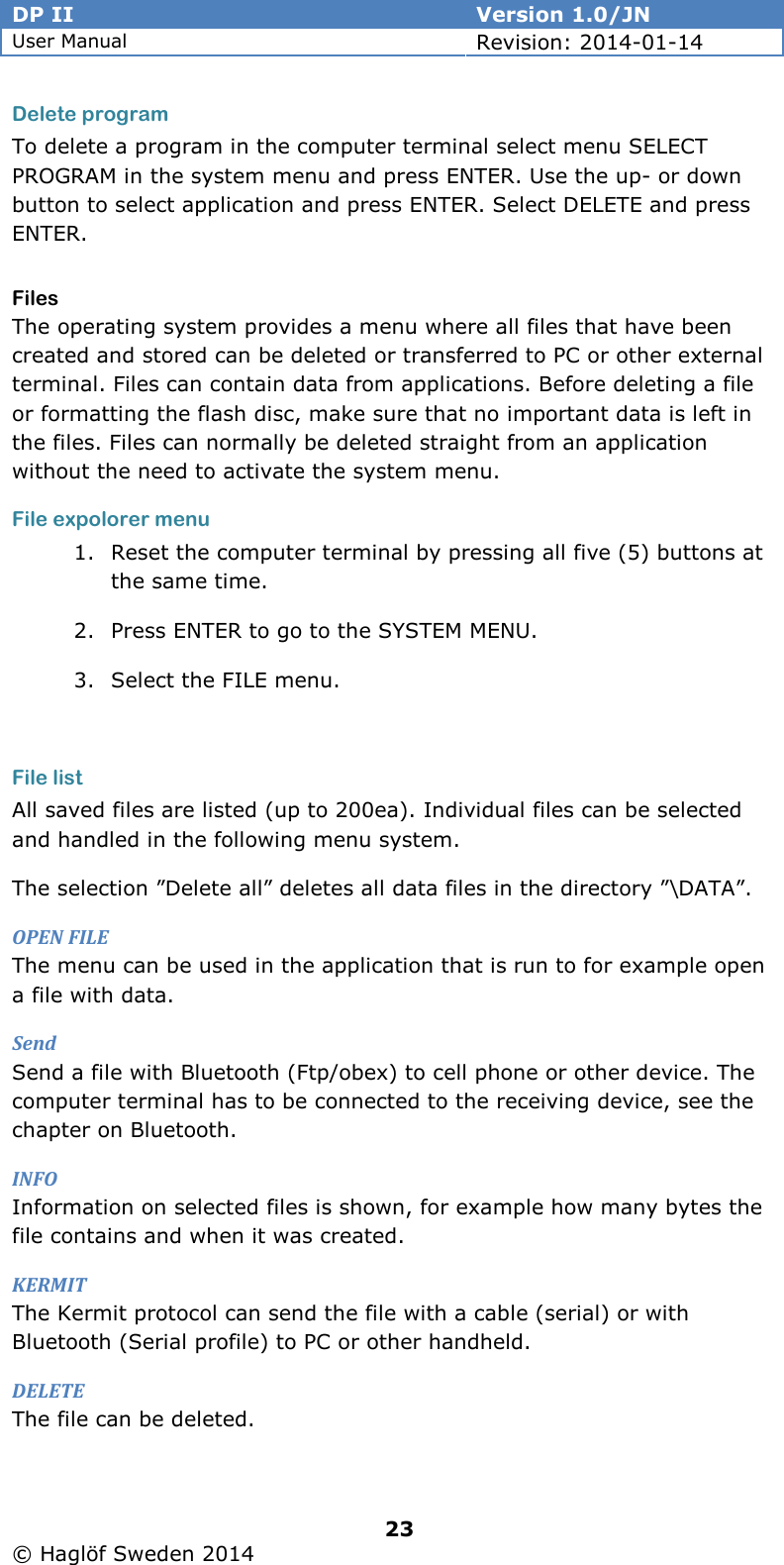 DP II  Version 1.0/JN User Manual Revision: 2014-01-14   23   © Haglöf Sweden 2014      Delete program To delete a program in the computer terminal select menu SELECT PROGRAM in the system menu and press ENTER. Use the up- or down button to select application and press ENTER. Select DELETE and press ENTER. Files The operating system provides a menu where all files that have been created and stored can be deleted or transferred to PC or other external terminal. Files can contain data from applications. Before deleting a file or formatting the flash disc, make sure that no important data is left in the files. Files can normally be deleted straight from an application without the need to activate the system menu. File expolorer menu 1. Reset the computer terminal by pressing all five (5) buttons at the same time. 2. Press ENTER to go to the SYSTEM MENU. 3. Select the FILE menu.  File list All saved files are listed (up to 200ea). Individual files can be selected and handled in the following menu system. The selection ”Delete all” deletes all data files in the directory ”\DATA”. OPEN FILE The menu can be used in the application that is run to for example open a file with data. Send Send a file with Bluetooth (Ftp/obex) to cell phone or other device. The computer terminal has to be connected to the receiving device, see the chapter on Bluetooth. INFO Information on selected files is shown, for example how many bytes the file contains and when it was created. KERMIT The Kermit protocol can send the file with a cable (serial) or with Bluetooth (Serial profile) to PC or other handheld. DELETE The file can be deleted. 