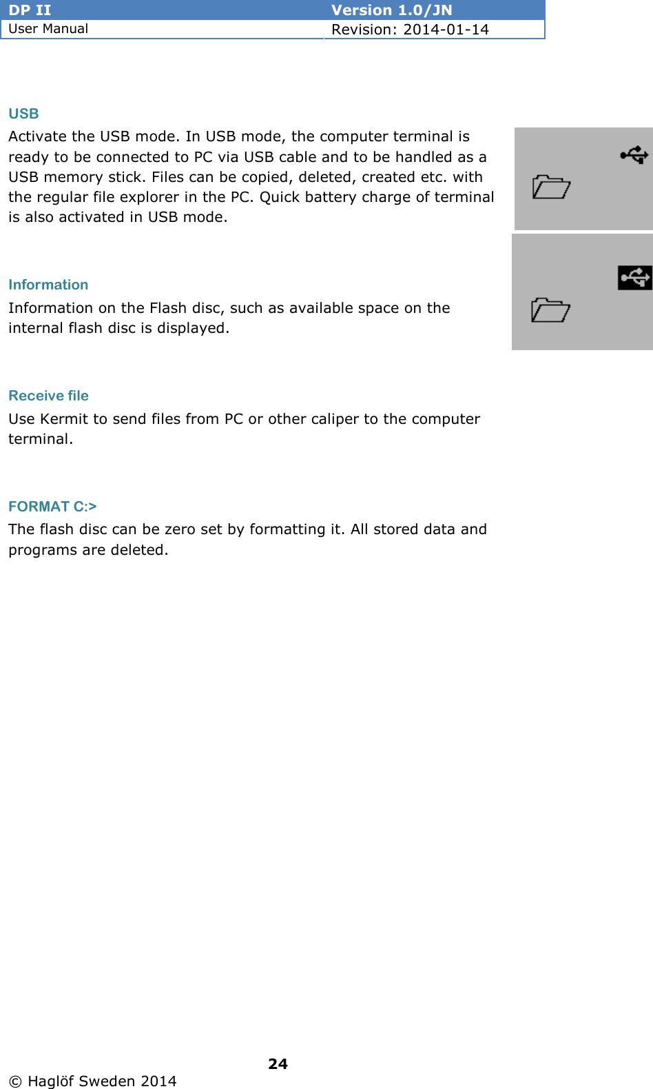 DP II  Version 1.0/JN User Manual Revision: 2014-01-14   24   © Haglöf Sweden 2014       USB Activate the USB mode. In USB mode, the computer terminal is ready to be connected to PC via USB cable and to be handled as a USB memory stick. Files can be copied, deleted, created etc. with the regular file explorer in the PC. Quick battery charge of terminal is also activated in USB mode.  Information Information on the Flash disc, such as available space on the internal flash disc is displayed.  Receive file Use Kermit to send files from PC or other caliper to the computer terminal.   FORMAT C:&gt; The flash disc can be zero set by formatting it. All stored data and programs are deleted.          