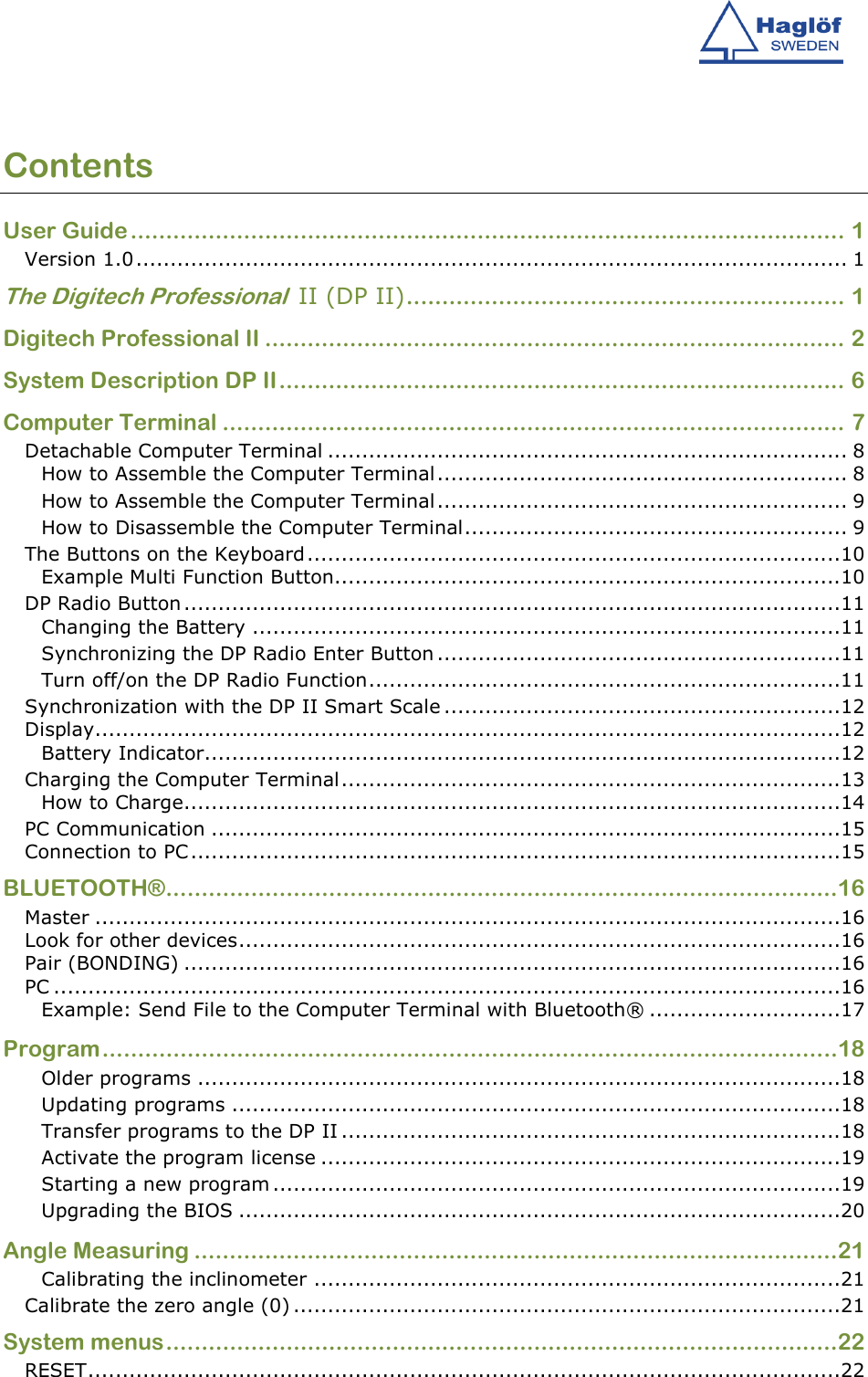   Contents User Guide..................................................................................................... 1 Version 1.0........................................................................................................ 1 The Digitech Professional  II (DP II).............................................................. 1 Digitech Professional II .................................................................................. 2 System Description DP II................................................................................ 6 Computer Terminal ........................................................................................ 7 Detachable Computer Terminal ............................................................................ 8 How to Assemble the Computer Terminal............................................................ 8 How to Assemble the Computer Terminal............................................................ 9 How to Disassemble the Computer Terminal........................................................ 9 The Buttons on the Keyboard..............................................................................10 Example Multi Function Button..........................................................................10 DP Radio Button................................................................................................11 Changing the Battery ......................................................................................11 Synchronizing the DP Radio Enter Button ...........................................................11 Turn off/on the DP Radio Function.....................................................................11 Synchronization with the DP II Smart Scale ..........................................................12 Display.............................................................................................................12 Battery Indicator.............................................................................................12 Charging the Computer Terminal.........................................................................13 How to Charge................................................................................................14 PC Communication ............................................................................................15 Connection to PC...............................................................................................15 BLUETOOTH®...............................................................................................16 Master .............................................................................................................16 Look for other devices........................................................................................16 Pair (BONDING) ................................................................................................16 PC ...................................................................................................................16 Example: Send File to the Computer Terminal with Bluetooth® ............................17 Program........................................................................................................18 Older programs ..............................................................................................18 Updating programs .........................................................................................18 Transfer programs to the DP II .........................................................................18 Activate the program license ............................................................................19 Starting a new program ...................................................................................19 Upgrading the BIOS ........................................................................................20 Angle Measuring ...........................................................................................21 Calibrating the inclinometer .............................................................................21 Calibrate the zero angle (0) ................................................................................21 System menus...............................................................................................22 RESET..............................................................................................................22 