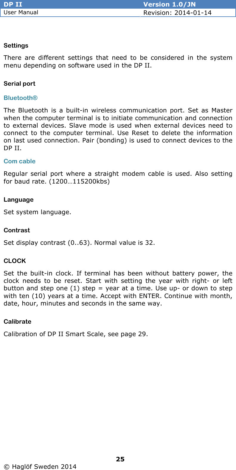 DP II  Version 1.0/JN User Manual Revision: 2014-01-14   25   © Haglöf Sweden 2014      Settings There  are  different  settings  that  need  to  be  considered  in  the  system menu depending on software used in the DP II. Serial port Bluetooth® The Bluetooth is a  built-in  wireless  communication port.  Set  as  Master when the computer terminal is to initiate communication and connection to external devices. Slave mode is used when external devices need to connect  to the computer terminal.  Use Reset  to delete the  information on last used connection. Pair (bonding) is used to connect devices to the DP II. Com cable Regular serial  port where a  straight  modem cable is used. Also setting for baud rate. (1200…115200kbs) Language Set system language. Contrast Set display contrast (0..63). Normal value is 32. CLOCK Set  the  built-in  clock.  If  terminal  has  been  without  battery  power,  the clock  needs  to  be  reset.  Start  with  setting  the  year  with  right-  or  left button and step one (1) step = year at a time. Use up- or down to step with ten (10) years at a time. Accept with ENTER. Continue with month, date, hour, minutes and seconds in the same way. Calibrate Calibration of DP II Smart Scale, see page 29.  