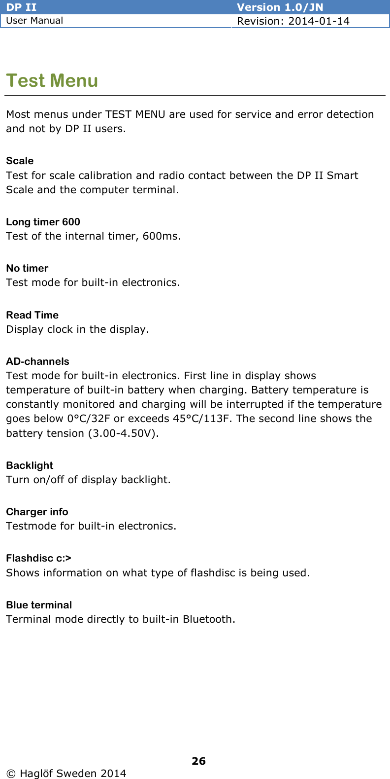 DP II  Version 1.0/JN User Manual Revision: 2014-01-14   26   © Haglöf Sweden 2014      Test Menu Most menus under TEST MENU are used for service and error detection and not by DP II users. Scale Test for scale calibration and radio contact between the DP II Smart Scale and the computer terminal. Long timer 600 Test of the internal timer, 600ms. No timer Test mode for built-in electronics. Read Time Display clock in the display. AD-channels Test mode for built-in electronics. First line in display shows temperature of built-in battery when charging. Battery temperature is constantly monitored and charging will be interrupted if the temperature goes below 0°C/32F or exceeds 45°C/113F. The second line shows the battery tension (3.00-4.50V). Backlight Turn on/off of display backlight. Charger info Testmode for built-in electronics. Flashdisc c:&gt; Shows information on what type of flashdisc is being used. Blue terminal Terminal mode directly to built-in Bluetooth. 