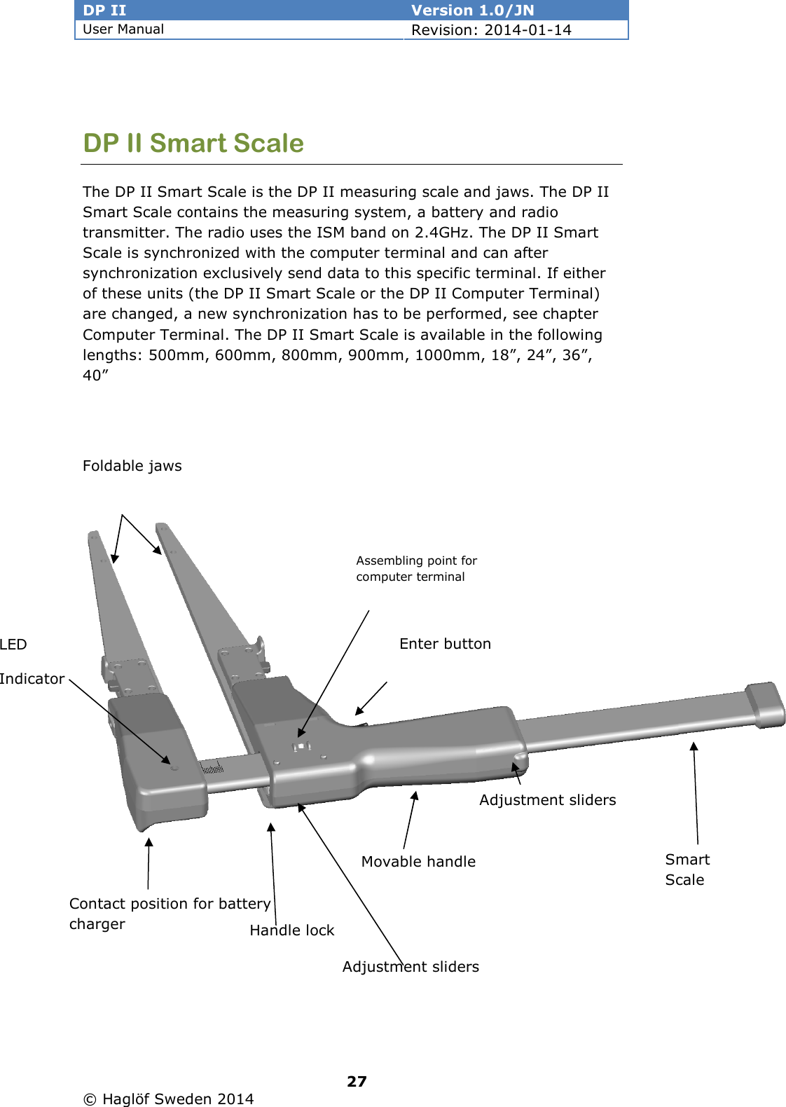 DP II  Version 1.0/JN User Manual Revision: 2014-01-14   27   © Haglöf Sweden 2014       DP II Smart Scale The DP II Smart Scale is the DP II measuring scale and jaws. The DP II Smart Scale contains the measuring system, a battery and radio transmitter. The radio uses the ISM band on 2.4GHz. The DP II Smart Scale is synchronized with the computer terminal and can after synchronization exclusively send data to this specific terminal. If either of these units (the DP II Smart Scale or the DP II Computer Terminal) are changed, a new synchronization has to be performed, see chapter Computer Terminal. The DP II Smart Scale is available in the following lengths: 500mm, 600mm, 800mm, 900mm, 1000mm, 18”, 24”, 36”, 40”   Smart Scale Foldable jaws Movable handle Contact position for battery charger Enter button Assembling point for computer terminal LED Indicator Adjustment sliders Handle lock Adjustment sliders 