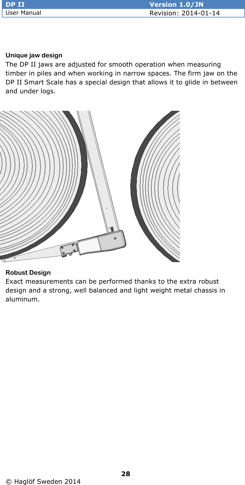 DP II  Version 1.0/JN User Manual Revision: 2014-01-14   28   © Haglöf Sweden 2014       Unique jaw design The DP II jaws are adjusted for smooth operation when measuring timber in piles and when working in narrow spaces. The firm jaw on the DP II Smart Scale has a special design that allows it to glide in between and under logs.          Robust Design Exact measurements can be performed thanks to the extra robust design and a strong, well balanced and light weight metal chassis in aluminum.  