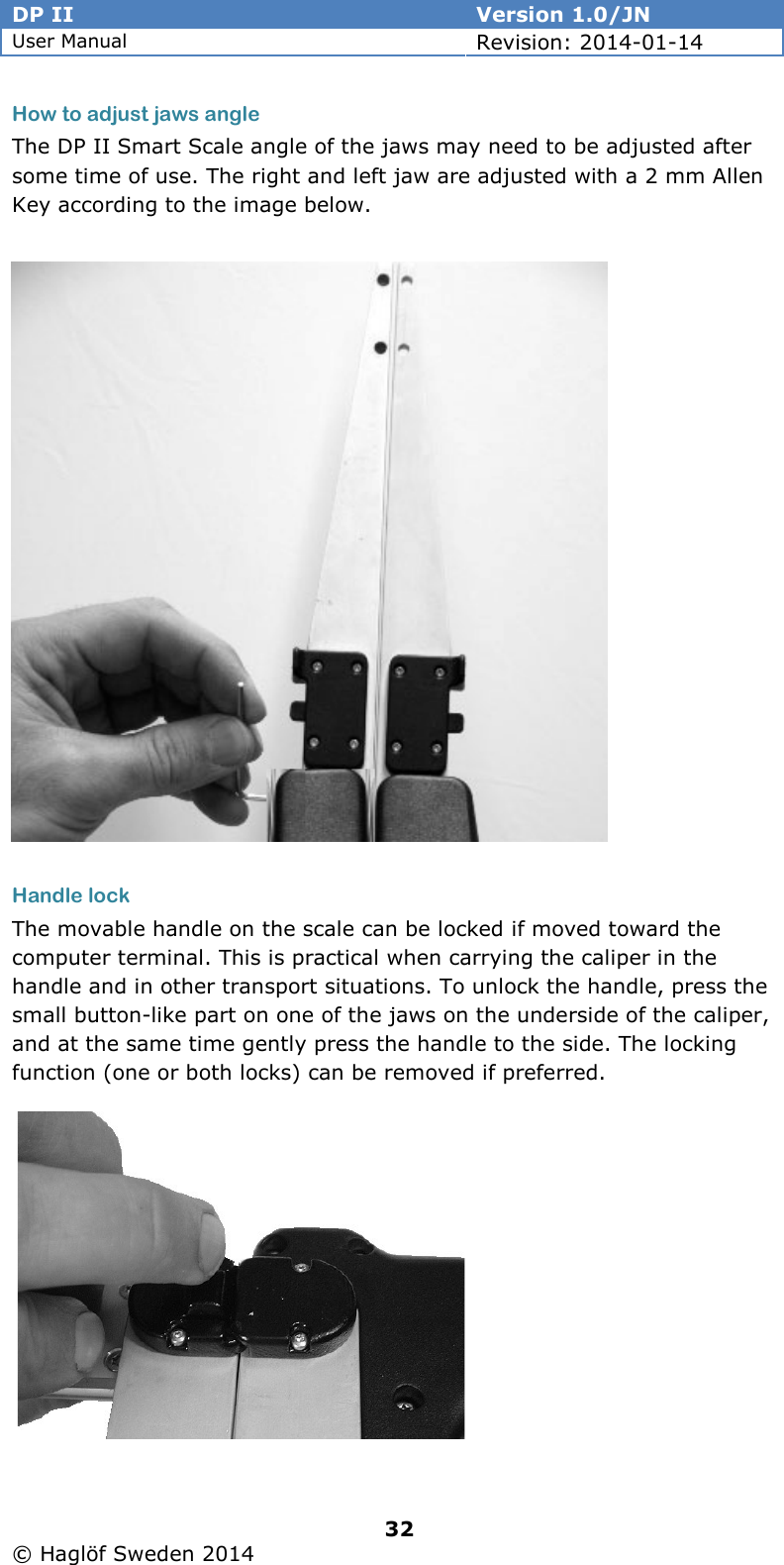 DP II  Version 1.0/JN User Manual Revision: 2014-01-14   32   © Haglöf Sweden 2014      How to adjust jaws angle  The DP II Smart Scale angle of the jaws may need to be adjusted after some time of use. The right and left jaw are adjusted with a 2 mm Allen Key according to the image below.               Handle lock The movable handle on the scale can be locked if moved toward the computer terminal. This is practical when carrying the caliper in the handle and in other transport situations. To unlock the handle, press the small button-like part on one of the jaws on the underside of the caliper, and at the same time gently press the handle to the side. The locking function (one or both locks) can be removed if preferred.       