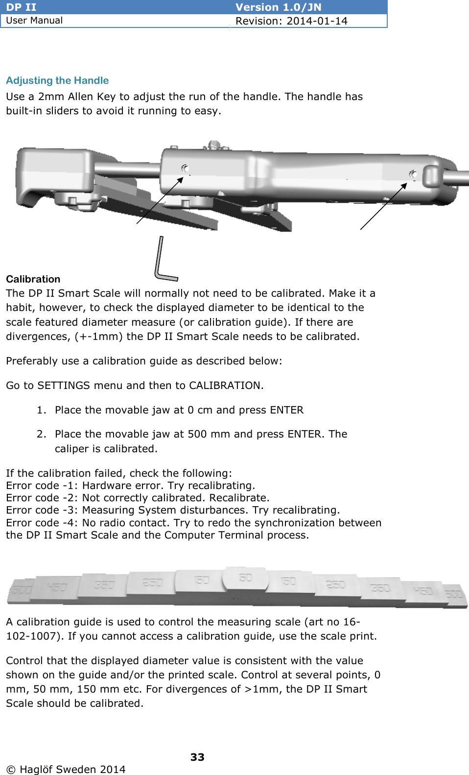 DP II  Version 1.0/JN User Manual Revision: 2014-01-14   33   © Haglöf Sweden 2014       Adjusting the Handle Use a 2mm Allen Key to adjust the run of the handle. The handle has built-in sliders to avoid it running to easy.  Calibration The DP II Smart Scale will normally not need to be calibrated. Make it a habit, however, to check the displayed diameter to be identical to the scale featured diameter measure (or calibration guide). If there are divergences, (+-1mm) the DP II Smart Scale needs to be calibrated. Preferably use a calibration guide as described below:  Go to SETTINGS menu and then to CALIBRATION. 1. Place the movable jaw at 0 cm and press ENTER 2. Place the movable jaw at 500 mm and press ENTER. The caliper is calibrated. If the calibration failed, check the following: Error code -1: Hardware error. Try recalibrating. Error code -2: Not correctly calibrated. Recalibrate. Error code -3: Measuring System disturbances. Try recalibrating. Error code -4: No radio contact. Try to redo the synchronization between the DP II Smart Scale and the Computer Terminal process.  A calibration guide is used to control the measuring scale (art no 16-102-1007). If you cannot access a calibration guide, use the scale print. Control that the displayed diameter value is consistent with the value shown on the guide and/or the printed scale. Control at several points, 0 mm, 50 mm, 150 mm etc. For divergences of &gt;1mm, the DP II Smart Scale should be calibrated.  