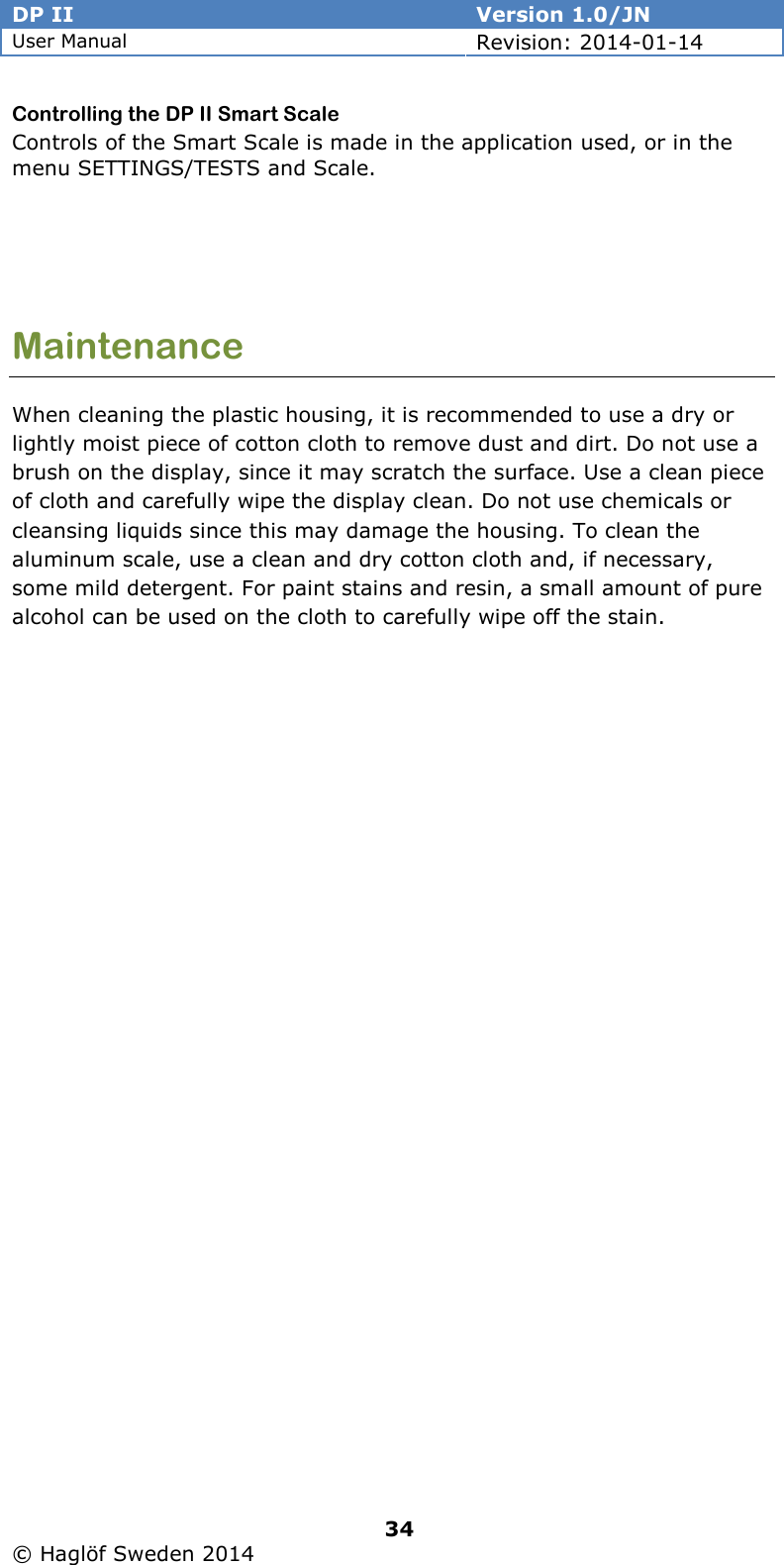 DP II  Version 1.0/JN User Manual Revision: 2014-01-14   34   © Haglöf Sweden 2014      Controlling the DP II Smart Scale Controls of the Smart Scale is made in the application used, or in the menu SETTINGS/TESTS and Scale.    Maintenance When cleaning the plastic housing, it is recommended to use a dry or lightly moist piece of cotton cloth to remove dust and dirt. Do not use a brush on the display, since it may scratch the surface. Use a clean piece of cloth and carefully wipe the display clean. Do not use chemicals or cleansing liquids since this may damage the housing. To clean the aluminum scale, use a clean and dry cotton cloth and, if necessary, some mild detergent. For paint stains and resin, a small amount of pure alcohol can be used on the cloth to carefully wipe off the stain.   