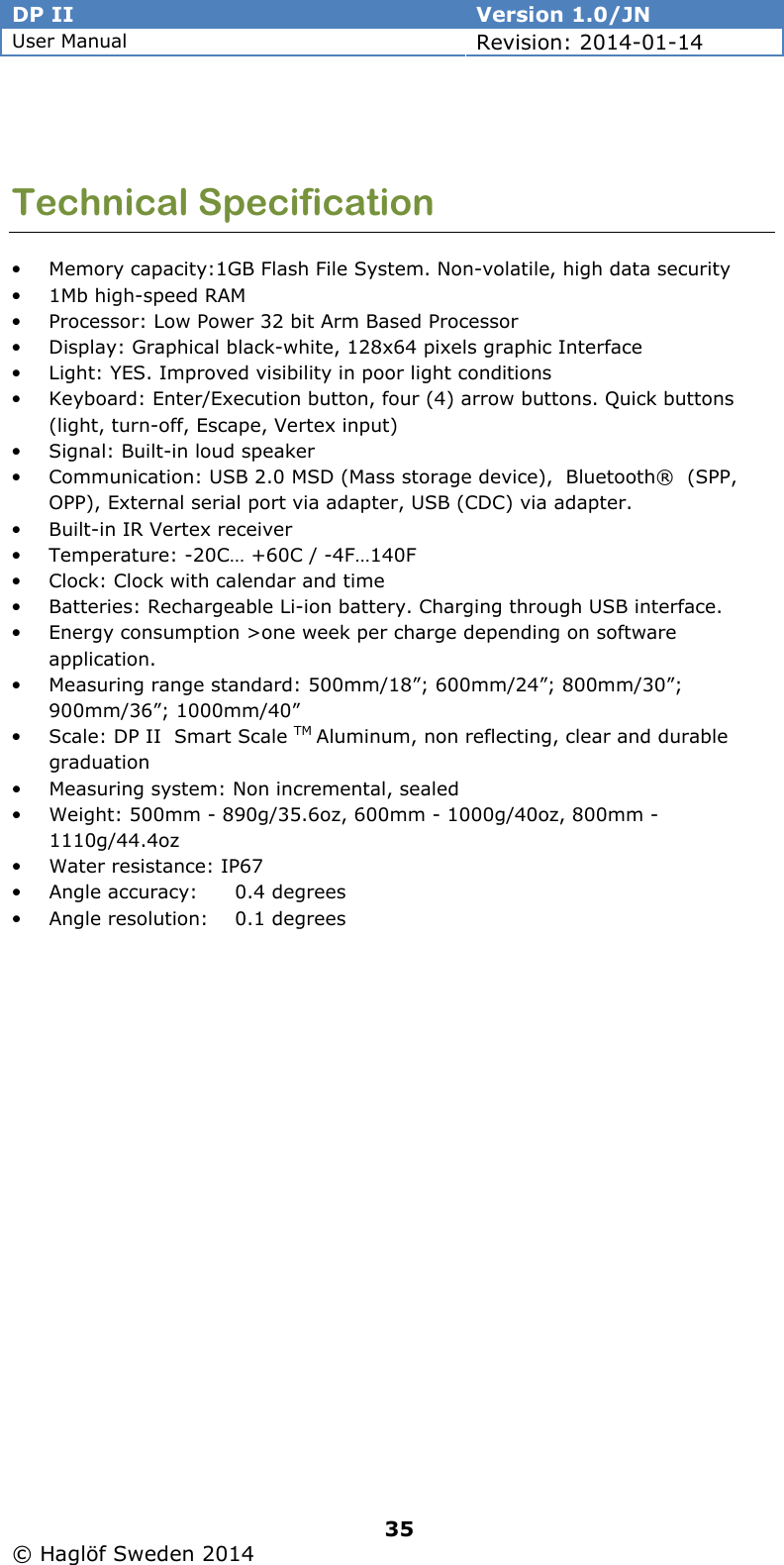 DP II  Version 1.0/JN User Manual Revision: 2014-01-14   35   © Haglöf Sweden 2014       Technical Specification • Memory capacity:1GB Flash File System. Non-volatile, high data security • 1Mb high-speed RAM • Processor: Low Power 32 bit Arm Based Processor • Display: Graphical black-white, 128x64 pixels graphic Interface • Light: YES. Improved visibility in poor light conditions • Keyboard: Enter/Execution button, four (4) arrow buttons. Quick buttons (light, turn-off, Escape, Vertex input) • Signal: Built-in loud speaker • Communication: USB 2.0 MSD (Mass storage device),  Bluetooth®  (SPP, OPP), External serial port via adapter, USB (CDC) via adapter. • Built-in IR Vertex receiver • Temperature: -20C… +60C / -4F…140F • Clock: Clock with calendar and time • Batteries: Rechargeable Li-ion battery. Charging through USB interface. • Energy consumption &gt;one week per charge depending on software application. • Measuring range standard: 500mm/18”; 600mm/24”; 800mm/30”; 900mm/36”; 1000mm/40” • Scale: DP II  Smart Scale TM Aluminum, non reflecting, clear and durable graduation • Measuring system: Non incremental, sealed  • Weight: 500mm - 890g/35.6oz, 600mm - 1000g/40oz, 800mm - 1110g/44.4oz • Water resistance: IP67 • Angle accuracy:  0.4 degrees • Angle resolution:  0.1 degrees  