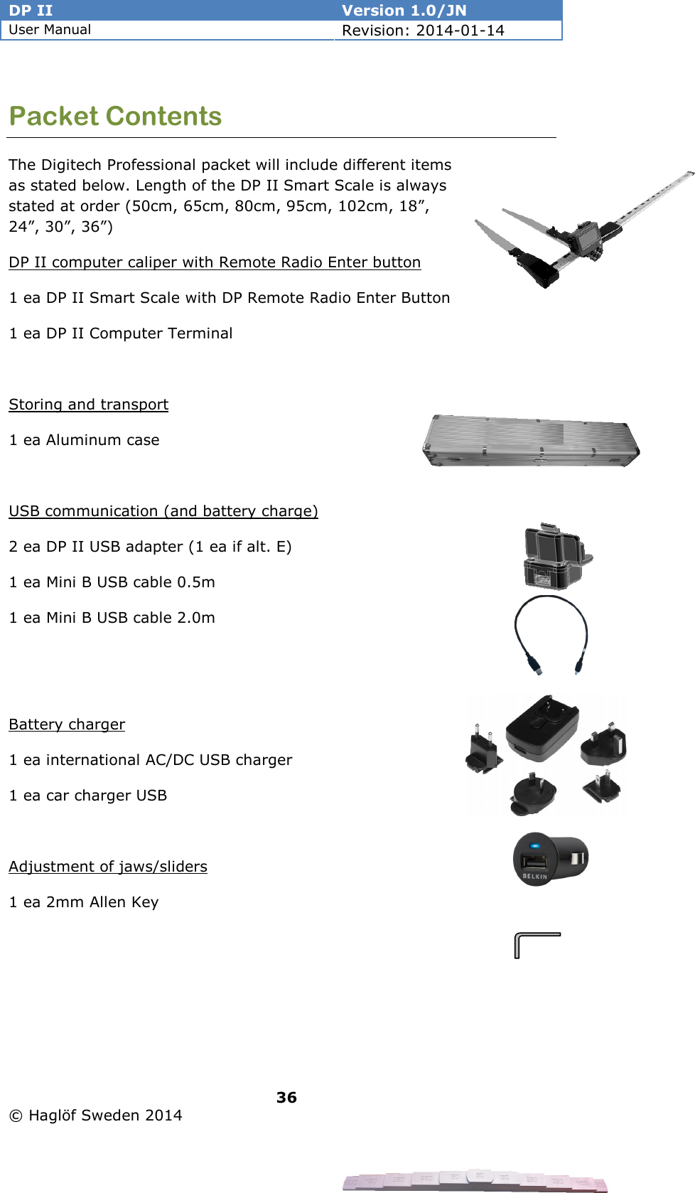 DP II  Version 1.0/JN User Manual Revision: 2014-01-14   36   © Haglöf Sweden 2014      Packet Contents The Digitech Professional packet will include different items as stated below. Length of the DP II Smart Scale is always stated at order (50cm, 65cm, 80cm, 95cm, 102cm, 18”, 24”, 30”, 36”) DP II computer caliper with Remote Radio Enter button  1 ea DP II Smart Scale with DP Remote Radio Enter Button 1 ea DP II Computer Terminal  Storing and transport 1 ea Aluminum case  USB communication (and battery charge)   2 ea DP II USB adapter (1 ea if alt. E) 1 ea Mini B USB cable 0.5m 1 ea Mini B USB cable 2.0m   Battery charger 1 ea international AC/DC USB charger 1 ea car charger USB   Adjustment of jaws/sliders 1 ea 2mm Allen Key  